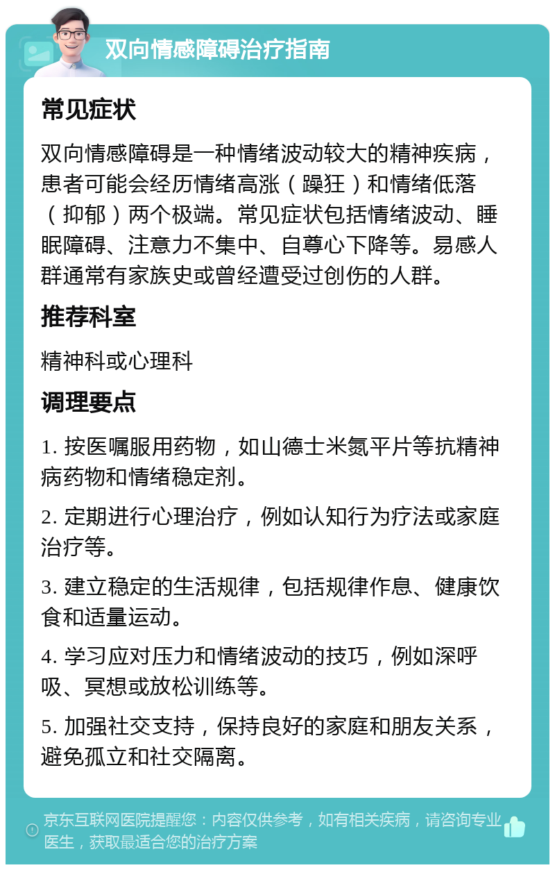 双向情感障碍治疗指南 常见症状 双向情感障碍是一种情绪波动较大的精神疾病，患者可能会经历情绪高涨（躁狂）和情绪低落（抑郁）两个极端。常见症状包括情绪波动、睡眠障碍、注意力不集中、自尊心下降等。易感人群通常有家族史或曾经遭受过创伤的人群。 推荐科室 精神科或心理科 调理要点 1. 按医嘱服用药物，如山德士米氮平片等抗精神病药物和情绪稳定剂。 2. 定期进行心理治疗，例如认知行为疗法或家庭治疗等。 3. 建立稳定的生活规律，包括规律作息、健康饮食和适量运动。 4. 学习应对压力和情绪波动的技巧，例如深呼吸、冥想或放松训练等。 5. 加强社交支持，保持良好的家庭和朋友关系，避免孤立和社交隔离。