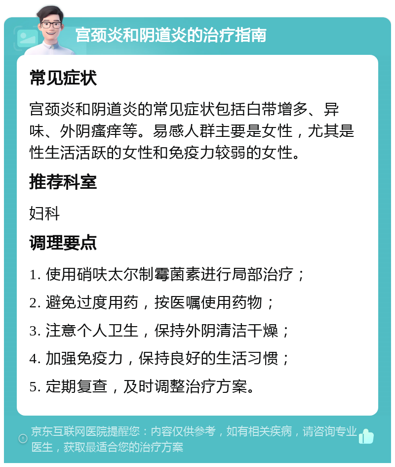 宫颈炎和阴道炎的治疗指南 常见症状 宫颈炎和阴道炎的常见症状包括白带增多、异味、外阴瘙痒等。易感人群主要是女性，尤其是性生活活跃的女性和免疫力较弱的女性。 推荐科室 妇科 调理要点 1. 使用硝呋太尔制霉菌素进行局部治疗； 2. 避免过度用药，按医嘱使用药物； 3. 注意个人卫生，保持外阴清洁干燥； 4. 加强免疫力，保持良好的生活习惯； 5. 定期复查，及时调整治疗方案。