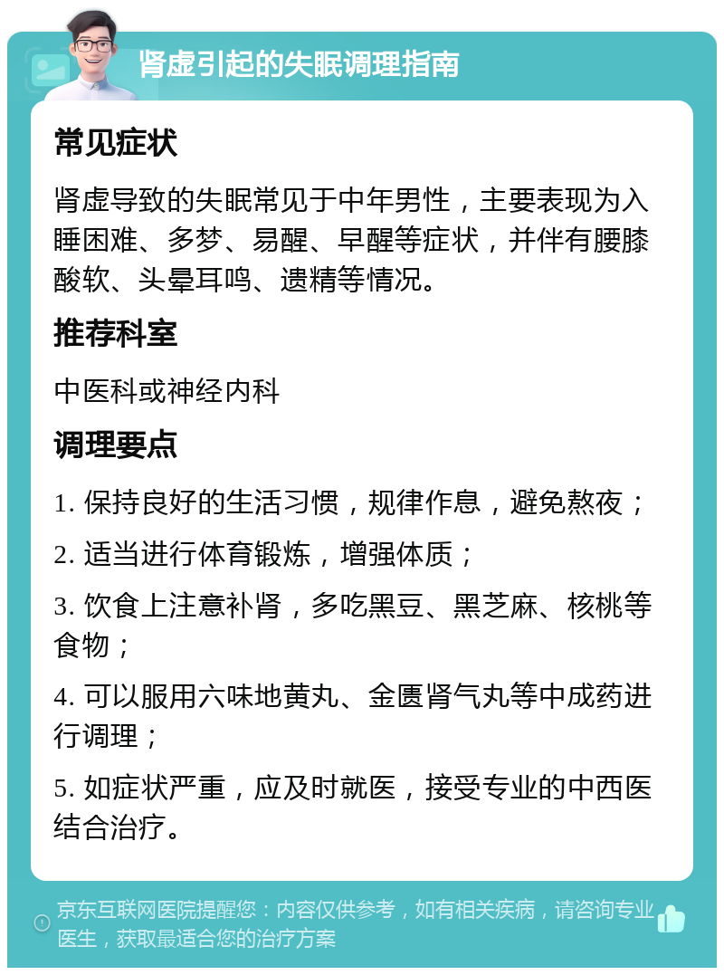 肾虚引起的失眠调理指南 常见症状 肾虚导致的失眠常见于中年男性，主要表现为入睡困难、多梦、易醒、早醒等症状，并伴有腰膝酸软、头晕耳鸣、遗精等情况。 推荐科室 中医科或神经内科 调理要点 1. 保持良好的生活习惯，规律作息，避免熬夜； 2. 适当进行体育锻炼，增强体质； 3. 饮食上注意补肾，多吃黑豆、黑芝麻、核桃等食物； 4. 可以服用六味地黄丸、金匮肾气丸等中成药进行调理； 5. 如症状严重，应及时就医，接受专业的中西医结合治疗。