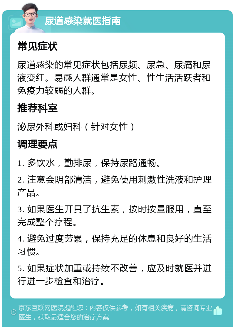 尿道感染就医指南 常见症状 尿道感染的常见症状包括尿频、尿急、尿痛和尿液变红。易感人群通常是女性、性生活活跃者和免疫力较弱的人群。 推荐科室 泌尿外科或妇科（针对女性） 调理要点 1. 多饮水，勤排尿，保持尿路通畅。 2. 注意会阴部清洁，避免使用刺激性洗液和护理产品。 3. 如果医生开具了抗生素，按时按量服用，直至完成整个疗程。 4. 避免过度劳累，保持充足的休息和良好的生活习惯。 5. 如果症状加重或持续不改善，应及时就医并进行进一步检查和治疗。