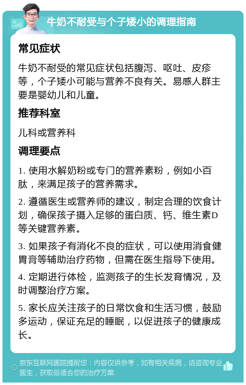 牛奶不耐受与个子矮小的调理指南 常见症状 牛奶不耐受的常见症状包括腹泻、呕吐、皮疹等，个子矮小可能与营养不良有关。易感人群主要是婴幼儿和儿童。 推荐科室 儿科或营养科 调理要点 1. 使用水解奶粉或专门的营养素粉，例如小百肽，来满足孩子的营养需求。 2. 遵循医生或营养师的建议，制定合理的饮食计划，确保孩子摄入足够的蛋白质、钙、维生素D等关键营养素。 3. 如果孩子有消化不良的症状，可以使用消食健胃膏等辅助治疗药物，但需在医生指导下使用。 4. 定期进行体检，监测孩子的生长发育情况，及时调整治疗方案。 5. 家长应关注孩子的日常饮食和生活习惯，鼓励多运动，保证充足的睡眠，以促进孩子的健康成长。