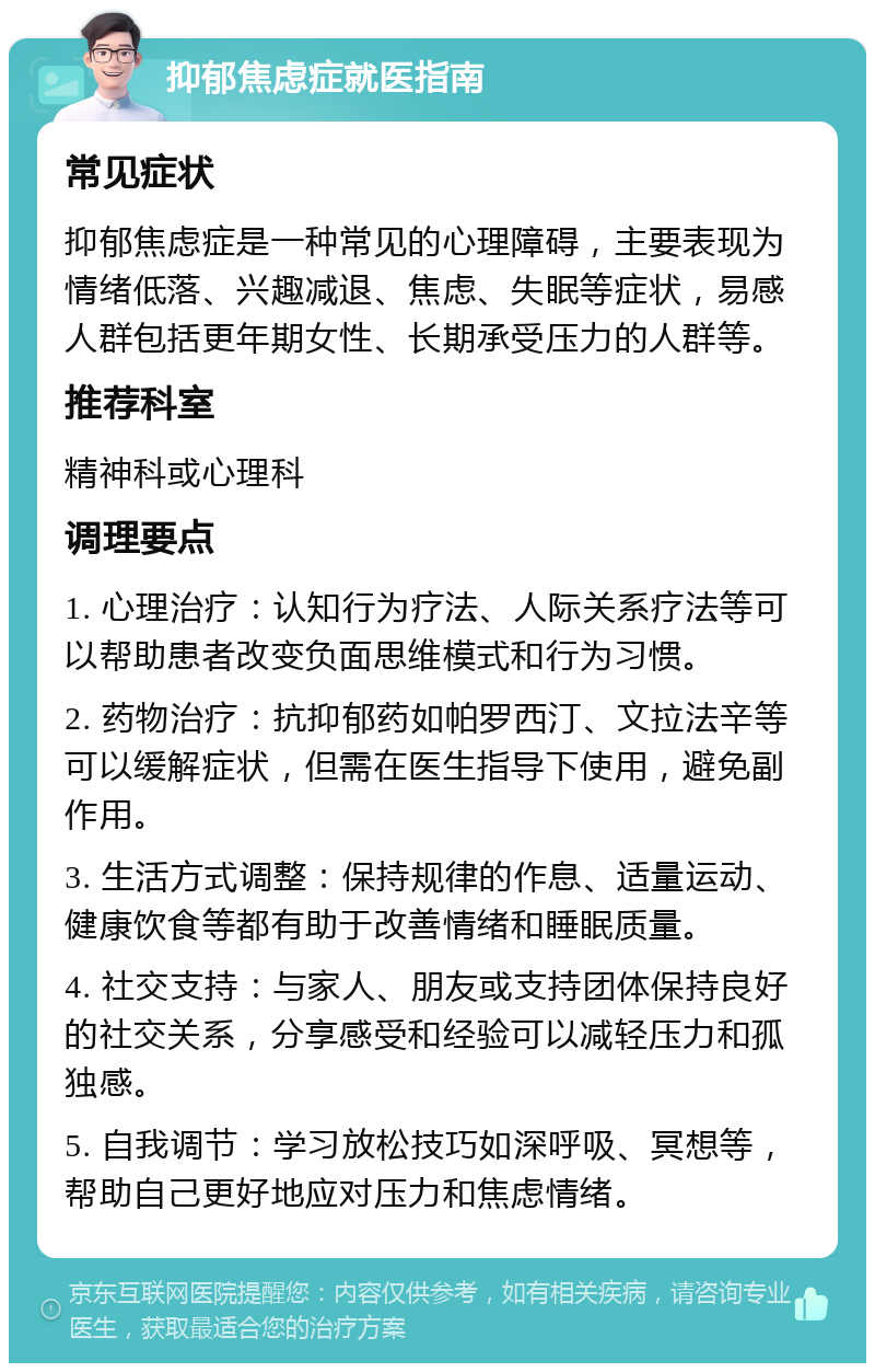 抑郁焦虑症就医指南 常见症状 抑郁焦虑症是一种常见的心理障碍，主要表现为情绪低落、兴趣减退、焦虑、失眠等症状，易感人群包括更年期女性、长期承受压力的人群等。 推荐科室 精神科或心理科 调理要点 1. 心理治疗：认知行为疗法、人际关系疗法等可以帮助患者改变负面思维模式和行为习惯。 2. 药物治疗：抗抑郁药如帕罗西汀、文拉法辛等可以缓解症状，但需在医生指导下使用，避免副作用。 3. 生活方式调整：保持规律的作息、适量运动、健康饮食等都有助于改善情绪和睡眠质量。 4. 社交支持：与家人、朋友或支持团体保持良好的社交关系，分享感受和经验可以减轻压力和孤独感。 5. 自我调节：学习放松技巧如深呼吸、冥想等，帮助自己更好地应对压力和焦虑情绪。