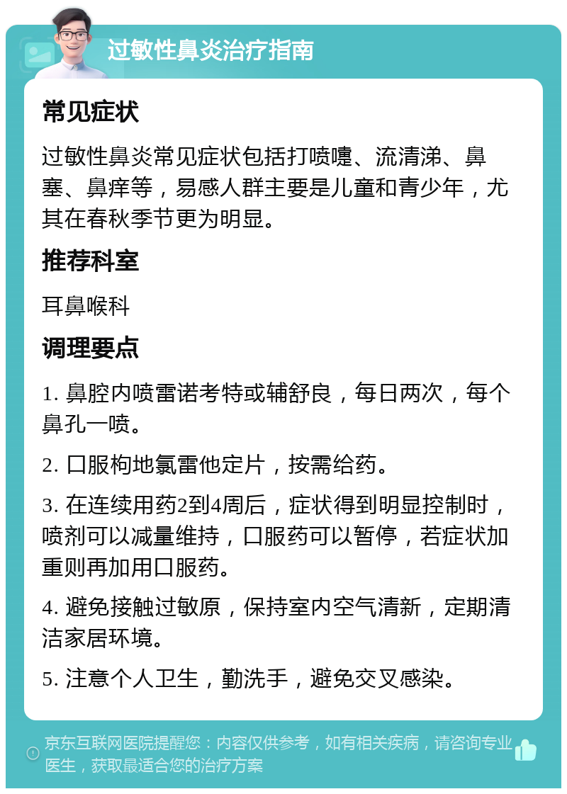 过敏性鼻炎治疗指南 常见症状 过敏性鼻炎常见症状包括打喷嚏、流清涕、鼻塞、鼻痒等，易感人群主要是儿童和青少年，尤其在春秋季节更为明显。 推荐科室 耳鼻喉科 调理要点 1. 鼻腔内喷雷诺考特或辅舒良，每日两次，每个鼻孔一喷。 2. 口服枸地氯雷他定片，按需给药。 3. 在连续用药2到4周后，症状得到明显控制时，喷剂可以减量维持，口服药可以暂停，若症状加重则再加用口服药。 4. 避免接触过敏原，保持室内空气清新，定期清洁家居环境。 5. 注意个人卫生，勤洗手，避免交叉感染。