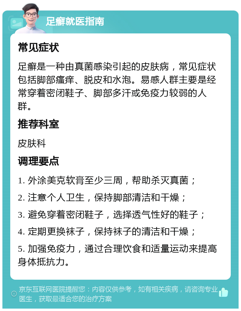 足癣就医指南 常见症状 足癣是一种由真菌感染引起的皮肤病，常见症状包括脚部瘙痒、脱皮和水泡。易感人群主要是经常穿着密闭鞋子、脚部多汗或免疫力较弱的人群。 推荐科室 皮肤科 调理要点 1. 外涂美克软膏至少三周，帮助杀灭真菌； 2. 注意个人卫生，保持脚部清洁和干燥； 3. 避免穿着密闭鞋子，选择透气性好的鞋子； 4. 定期更换袜子，保持袜子的清洁和干燥； 5. 加强免疫力，通过合理饮食和适量运动来提高身体抵抗力。