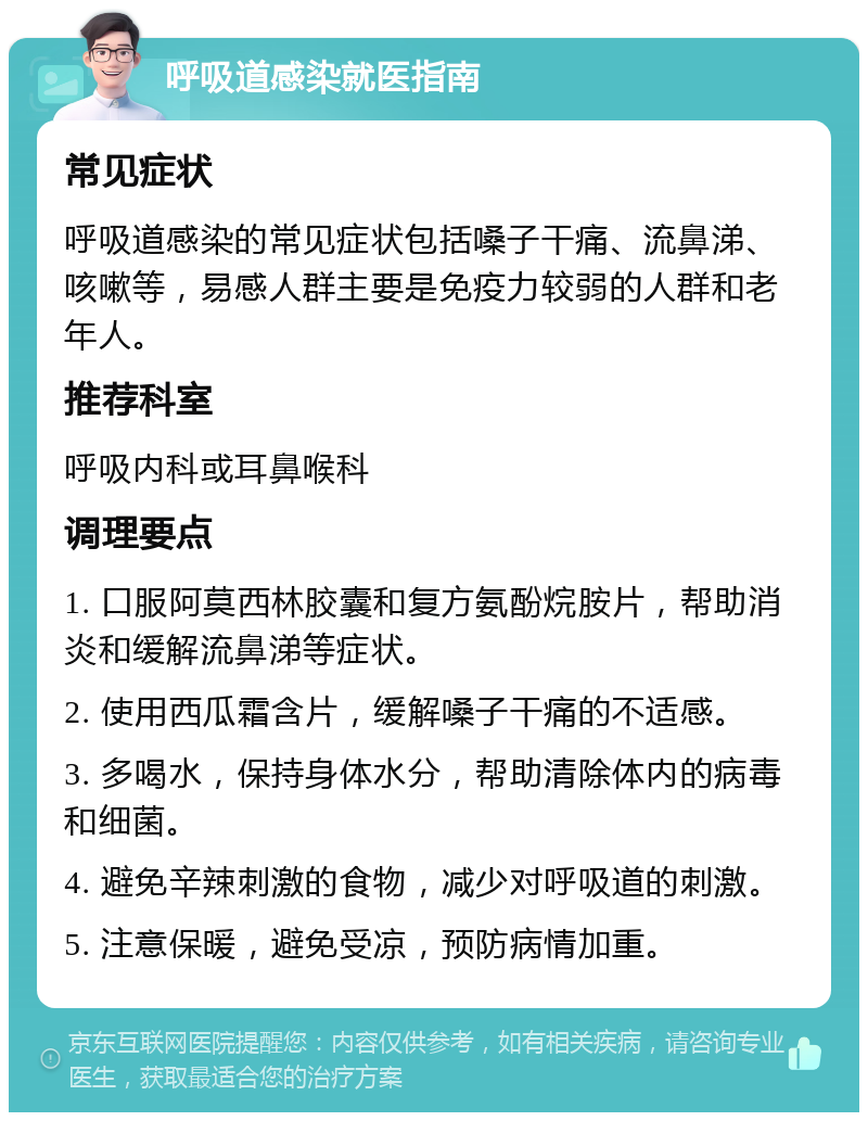 呼吸道感染就医指南 常见症状 呼吸道感染的常见症状包括嗓子干痛、流鼻涕、咳嗽等，易感人群主要是免疫力较弱的人群和老年人。 推荐科室 呼吸内科或耳鼻喉科 调理要点 1. 口服阿莫西林胶囊和复方氨酚烷胺片，帮助消炎和缓解流鼻涕等症状。 2. 使用西瓜霜含片，缓解嗓子干痛的不适感。 3. 多喝水，保持身体水分，帮助清除体内的病毒和细菌。 4. 避免辛辣刺激的食物，减少对呼吸道的刺激。 5. 注意保暖，避免受凉，预防病情加重。