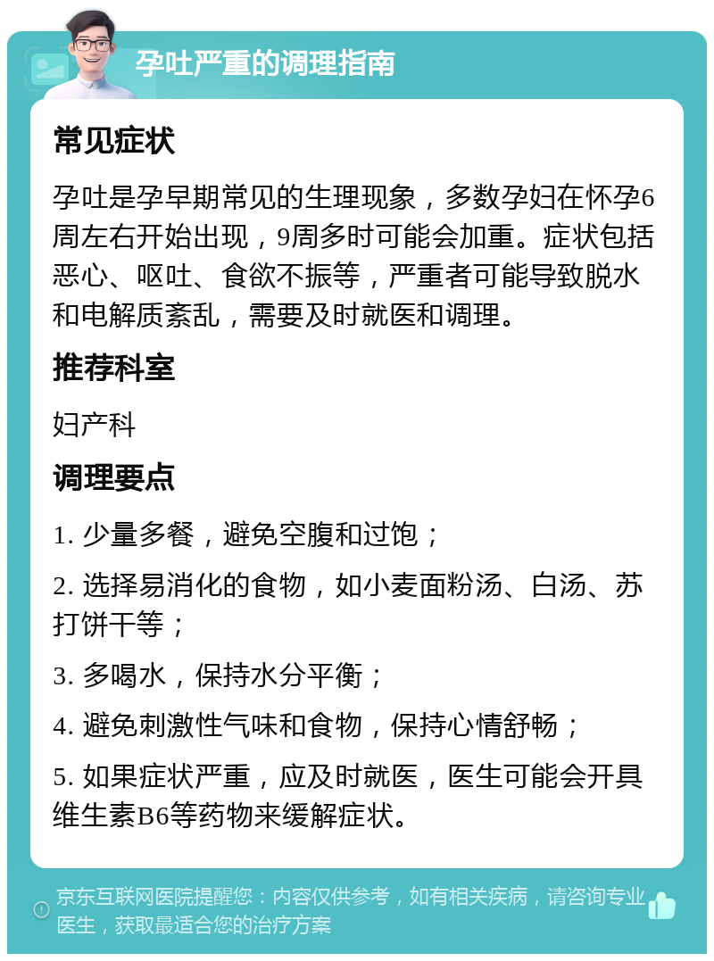 孕吐严重的调理指南 常见症状 孕吐是孕早期常见的生理现象，多数孕妇在怀孕6周左右开始出现，9周多时可能会加重。症状包括恶心、呕吐、食欲不振等，严重者可能导致脱水和电解质紊乱，需要及时就医和调理。 推荐科室 妇产科 调理要点 1. 少量多餐，避免空腹和过饱； 2. 选择易消化的食物，如小麦面粉汤、白汤、苏打饼干等； 3. 多喝水，保持水分平衡； 4. 避免刺激性气味和食物，保持心情舒畅； 5. 如果症状严重，应及时就医，医生可能会开具维生素B6等药物来缓解症状。