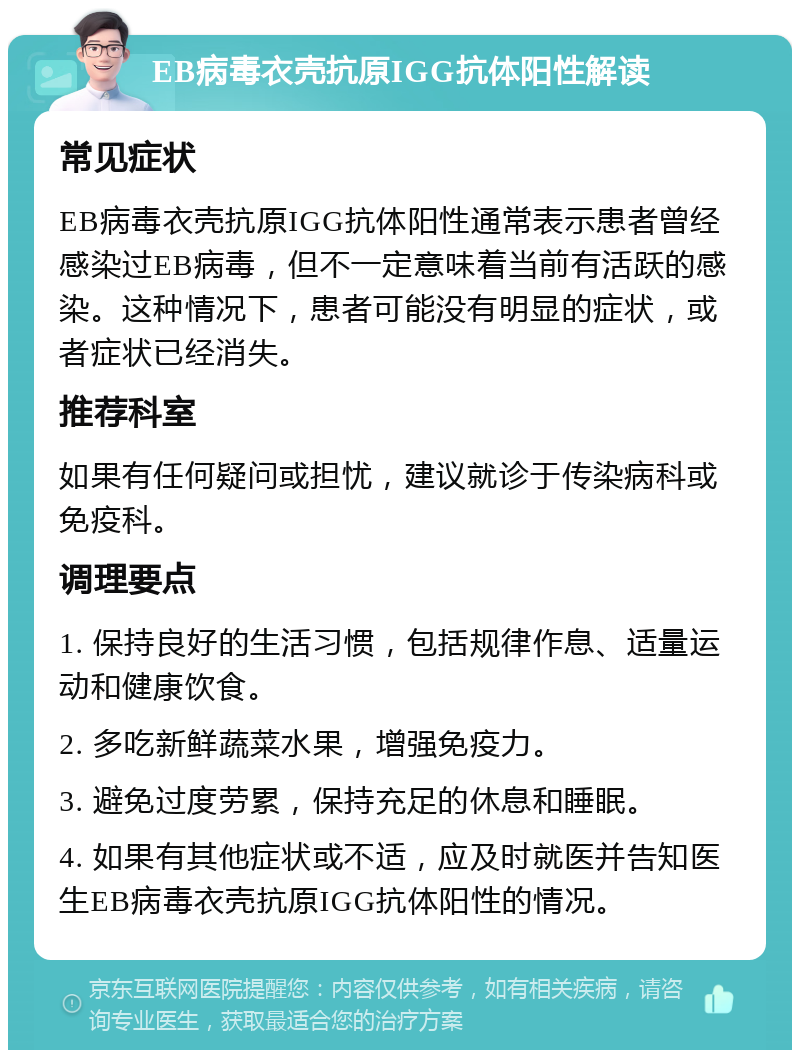 EB病毒衣壳抗原IGG抗体阳性解读 常见症状 EB病毒衣壳抗原IGG抗体阳性通常表示患者曾经感染过EB病毒，但不一定意味着当前有活跃的感染。这种情况下，患者可能没有明显的症状，或者症状已经消失。 推荐科室 如果有任何疑问或担忧，建议就诊于传染病科或免疫科。 调理要点 1. 保持良好的生活习惯，包括规律作息、适量运动和健康饮食。 2. 多吃新鲜蔬菜水果，增强免疫力。 3. 避免过度劳累，保持充足的休息和睡眠。 4. 如果有其他症状或不适，应及时就医并告知医生EB病毒衣壳抗原IGG抗体阳性的情况。