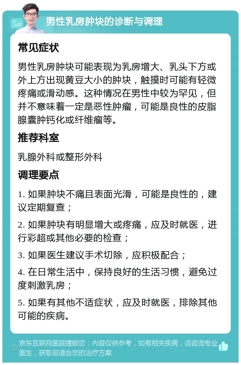 男性乳房肿块的诊断与调理 常见症状 男性乳房肿块可能表现为乳房增大、乳头下方或外上方出现黄豆大小的肿块，触摸时可能有轻微疼痛或滑动感。这种情况在男性中较为罕见，但并不意味着一定是恶性肿瘤，可能是良性的皮脂腺囊肿钙化或纤维瘤等。 推荐科室 乳腺外科或整形外科 调理要点 1. 如果肿块不痛且表面光滑，可能是良性的，建议定期复查； 2. 如果肿块有明显增大或疼痛，应及时就医，进行彩超或其他必要的检查； 3. 如果医生建议手术切除，应积极配合； 4. 在日常生活中，保持良好的生活习惯，避免过度刺激乳房； 5. 如果有其他不适症状，应及时就医，排除其他可能的疾病。