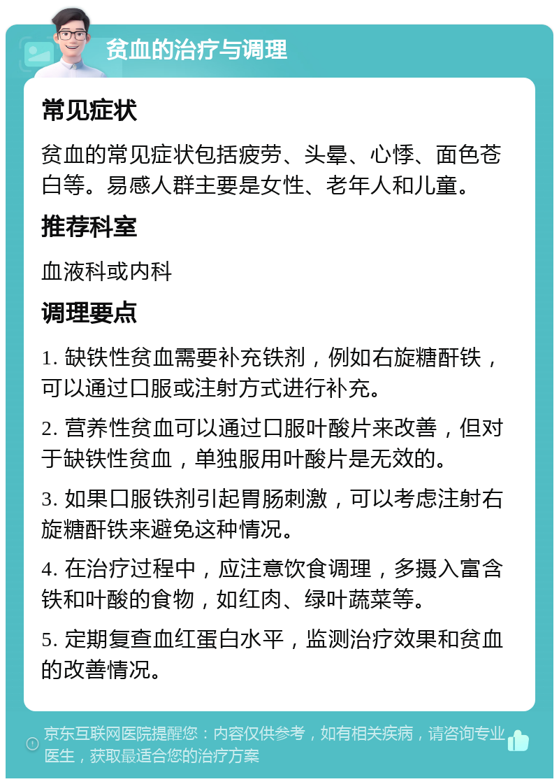 贫血的治疗与调理 常见症状 贫血的常见症状包括疲劳、头晕、心悸、面色苍白等。易感人群主要是女性、老年人和儿童。 推荐科室 血液科或内科 调理要点 1. 缺铁性贫血需要补充铁剂，例如右旋糖酐铁，可以通过口服或注射方式进行补充。 2. 营养性贫血可以通过口服叶酸片来改善，但对于缺铁性贫血，单独服用叶酸片是无效的。 3. 如果口服铁剂引起胃肠刺激，可以考虑注射右旋糖酐铁来避免这种情况。 4. 在治疗过程中，应注意饮食调理，多摄入富含铁和叶酸的食物，如红肉、绿叶蔬菜等。 5. 定期复查血红蛋白水平，监测治疗效果和贫血的改善情况。