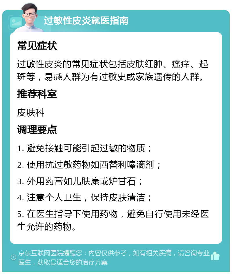 过敏性皮炎就医指南 常见症状 过敏性皮炎的常见症状包括皮肤红肿、瘙痒、起斑等，易感人群为有过敏史或家族遗传的人群。 推荐科室 皮肤科 调理要点 1. 避免接触可能引起过敏的物质； 2. 使用抗过敏药物如西替利嗪滴剂； 3. 外用药膏如儿肤康或炉甘石； 4. 注意个人卫生，保持皮肤清洁； 5. 在医生指导下使用药物，避免自行使用未经医生允许的药物。