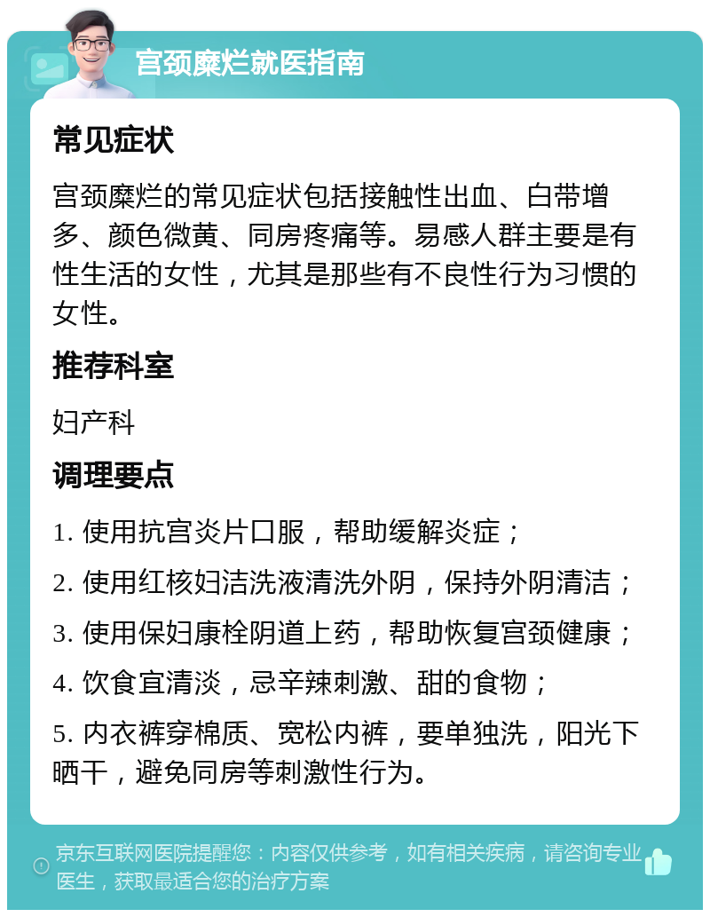 宫颈糜烂就医指南 常见症状 宫颈糜烂的常见症状包括接触性出血、白带增多、颜色微黄、同房疼痛等。易感人群主要是有性生活的女性，尤其是那些有不良性行为习惯的女性。 推荐科室 妇产科 调理要点 1. 使用抗宫炎片口服，帮助缓解炎症； 2. 使用红核妇洁洗液清洗外阴，保持外阴清洁； 3. 使用保妇康栓阴道上药，帮助恢复宫颈健康； 4. 饮食宜清淡，忌辛辣刺激、甜的食物； 5. 内衣裤穿棉质、宽松内裤，要单独洗，阳光下晒干，避免同房等刺激性行为。