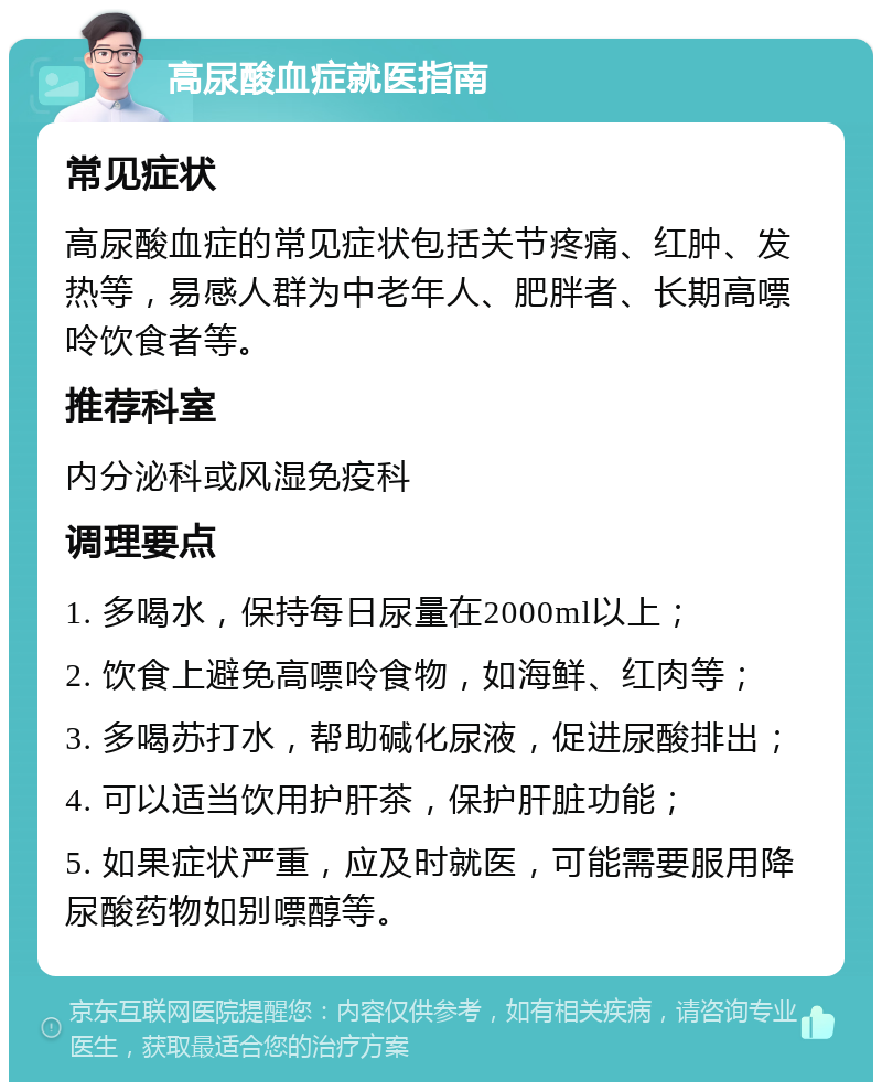 高尿酸血症就医指南 常见症状 高尿酸血症的常见症状包括关节疼痛、红肿、发热等，易感人群为中老年人、肥胖者、长期高嘌呤饮食者等。 推荐科室 内分泌科或风湿免疫科 调理要点 1. 多喝水，保持每日尿量在2000ml以上； 2. 饮食上避免高嘌呤食物，如海鲜、红肉等； 3. 多喝苏打水，帮助碱化尿液，促进尿酸排出； 4. 可以适当饮用护肝茶，保护肝脏功能； 5. 如果症状严重，应及时就医，可能需要服用降尿酸药物如别嘌醇等。