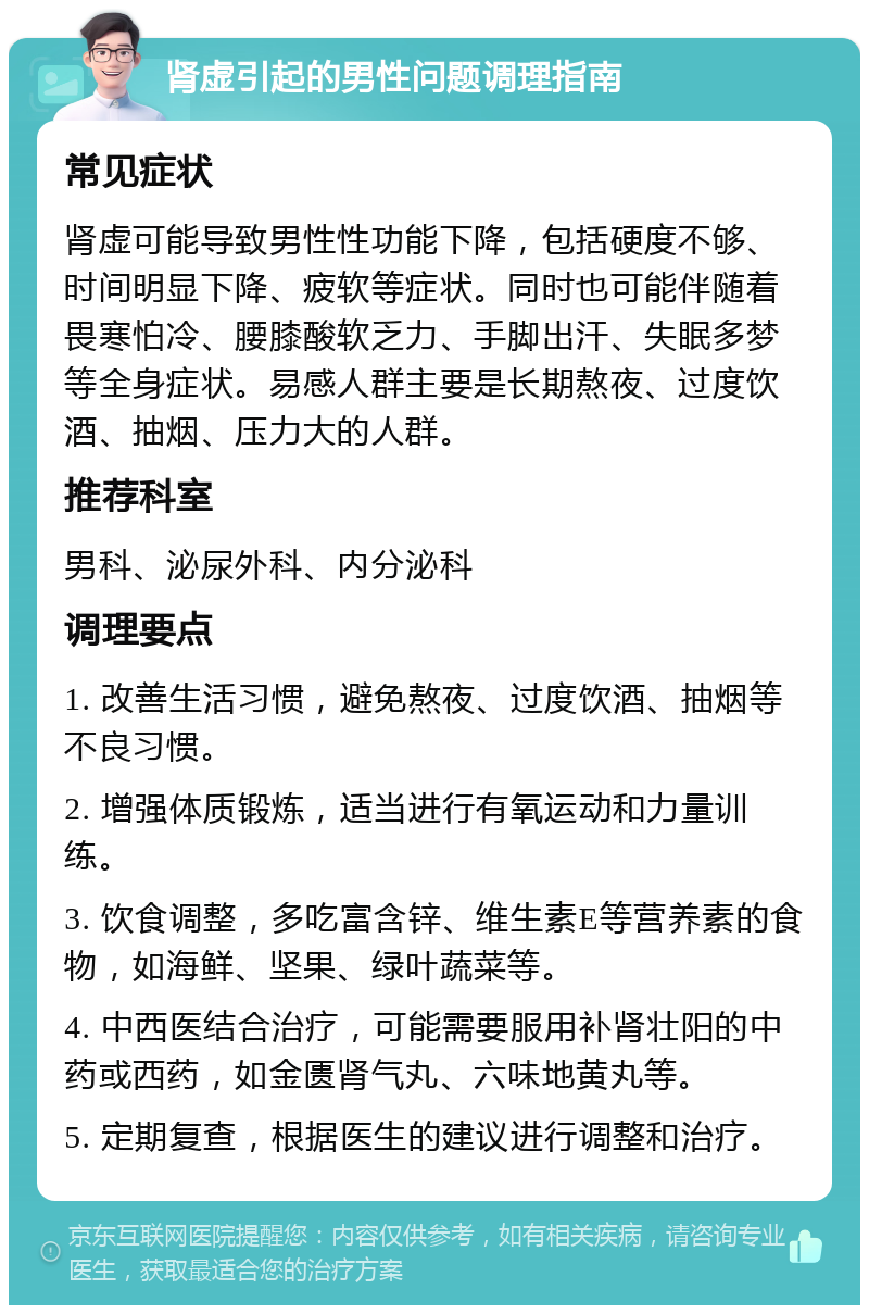 肾虚引起的男性问题调理指南 常见症状 肾虚可能导致男性性功能下降，包括硬度不够、时间明显下降、疲软等症状。同时也可能伴随着畏寒怕冷、腰膝酸软乏力、手脚出汗、失眠多梦等全身症状。易感人群主要是长期熬夜、过度饮酒、抽烟、压力大的人群。 推荐科室 男科、泌尿外科、内分泌科 调理要点 1. 改善生活习惯，避免熬夜、过度饮酒、抽烟等不良习惯。 2. 增强体质锻炼，适当进行有氧运动和力量训练。 3. 饮食调整，多吃富含锌、维生素E等营养素的食物，如海鲜、坚果、绿叶蔬菜等。 4. 中西医结合治疗，可能需要服用补肾壮阳的中药或西药，如金匮肾气丸、六味地黄丸等。 5. 定期复查，根据医生的建议进行调整和治疗。