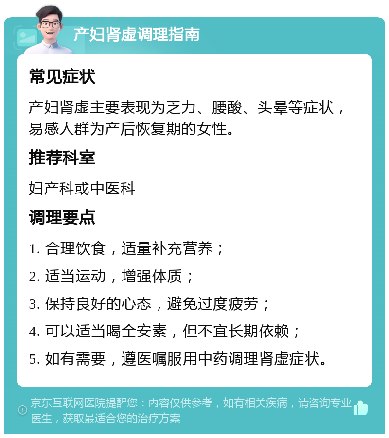 产妇肾虚调理指南 常见症状 产妇肾虚主要表现为乏力、腰酸、头晕等症状，易感人群为产后恢复期的女性。 推荐科室 妇产科或中医科 调理要点 1. 合理饮食，适量补充营养； 2. 适当运动，增强体质； 3. 保持良好的心态，避免过度疲劳； 4. 可以适当喝全安素，但不宜长期依赖； 5. 如有需要，遵医嘱服用中药调理肾虚症状。