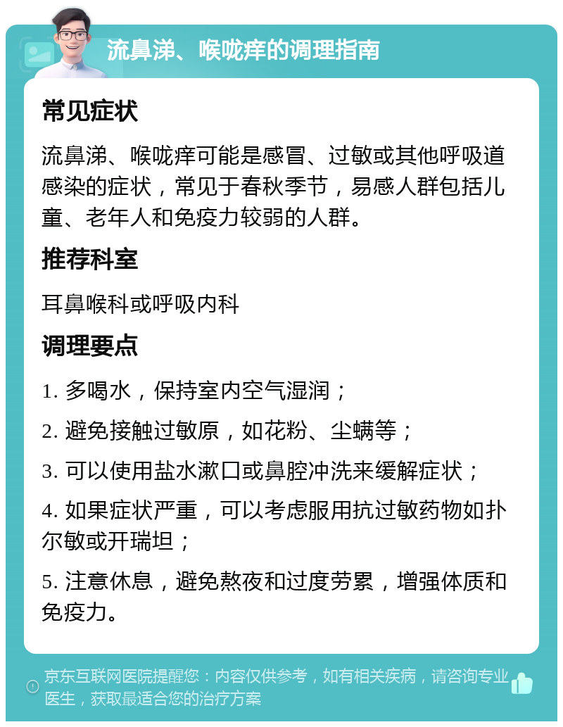 流鼻涕、喉咙痒的调理指南 常见症状 流鼻涕、喉咙痒可能是感冒、过敏或其他呼吸道感染的症状，常见于春秋季节，易感人群包括儿童、老年人和免疫力较弱的人群。 推荐科室 耳鼻喉科或呼吸内科 调理要点 1. 多喝水，保持室内空气湿润； 2. 避免接触过敏原，如花粉、尘螨等； 3. 可以使用盐水漱口或鼻腔冲洗来缓解症状； 4. 如果症状严重，可以考虑服用抗过敏药物如扑尔敏或开瑞坦； 5. 注意休息，避免熬夜和过度劳累，增强体质和免疫力。