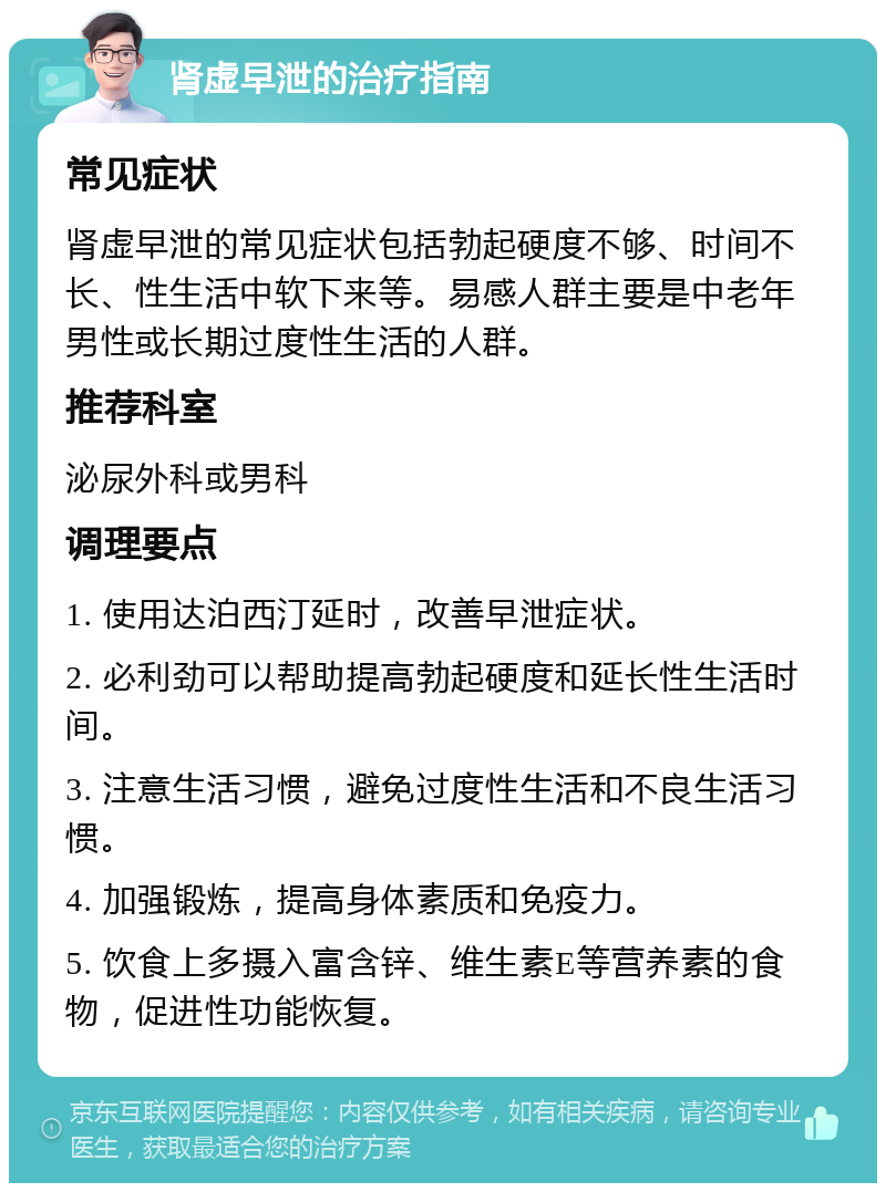 肾虚早泄的治疗指南 常见症状 肾虚早泄的常见症状包括勃起硬度不够、时间不长、性生活中软下来等。易感人群主要是中老年男性或长期过度性生活的人群。 推荐科室 泌尿外科或男科 调理要点 1. 使用达泊西汀延时，改善早泄症状。 2. 必利劲可以帮助提高勃起硬度和延长性生活时间。 3. 注意生活习惯，避免过度性生活和不良生活习惯。 4. 加强锻炼，提高身体素质和免疫力。 5. 饮食上多摄入富含锌、维生素E等营养素的食物，促进性功能恢复。