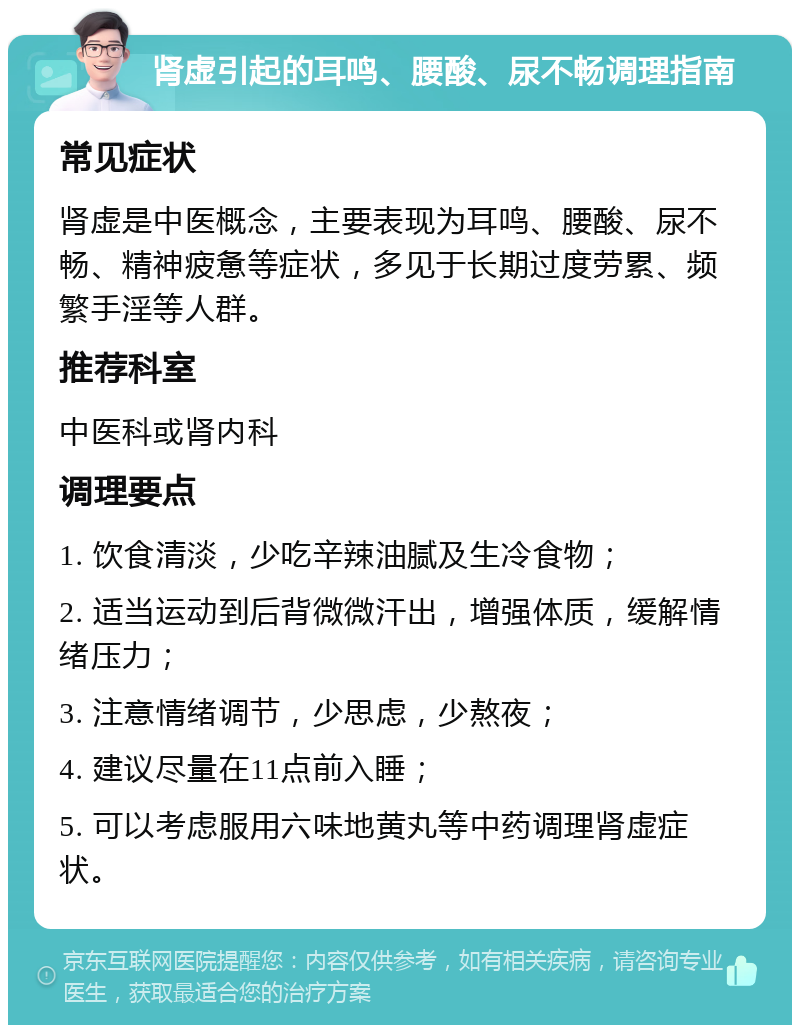 肾虚引起的耳鸣、腰酸、尿不畅调理指南 常见症状 肾虚是中医概念，主要表现为耳鸣、腰酸、尿不畅、精神疲惫等症状，多见于长期过度劳累、频繁手淫等人群。 推荐科室 中医科或肾内科 调理要点 1. 饮食清淡，少吃辛辣油腻及生冷食物； 2. 适当运动到后背微微汗出，增强体质，缓解情绪压力； 3. 注意情绪调节，少思虑，少熬夜； 4. 建议尽量在11点前入睡； 5. 可以考虑服用六味地黄丸等中药调理肾虚症状。