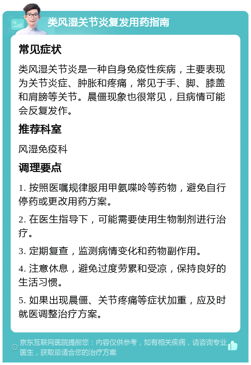 类风湿关节炎复发用药指南 常见症状 类风湿关节炎是一种自身免疫性疾病，主要表现为关节炎症、肿胀和疼痛，常见于手、脚、膝盖和肩膀等关节。晨僵现象也很常见，且病情可能会反复发作。 推荐科室 风湿免疫科 调理要点 1. 按照医嘱规律服用甲氨喋呤等药物，避免自行停药或更改用药方案。 2. 在医生指导下，可能需要使用生物制剂进行治疗。 3. 定期复查，监测病情变化和药物副作用。 4. 注意休息，避免过度劳累和受凉，保持良好的生活习惯。 5. 如果出现晨僵、关节疼痛等症状加重，应及时就医调整治疗方案。