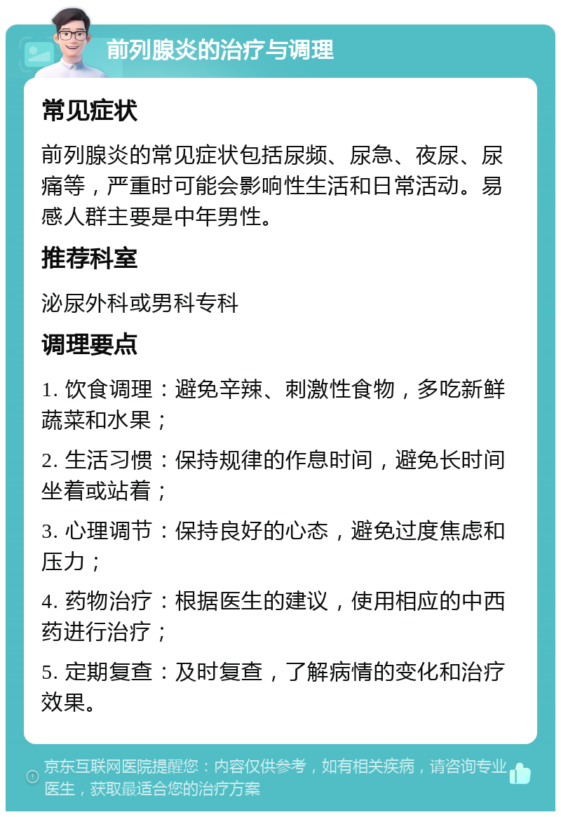 前列腺炎的治疗与调理 常见症状 前列腺炎的常见症状包括尿频、尿急、夜尿、尿痛等，严重时可能会影响性生活和日常活动。易感人群主要是中年男性。 推荐科室 泌尿外科或男科专科 调理要点 1. 饮食调理：避免辛辣、刺激性食物，多吃新鲜蔬菜和水果； 2. 生活习惯：保持规律的作息时间，避免长时间坐着或站着； 3. 心理调节：保持良好的心态，避免过度焦虑和压力； 4. 药物治疗：根据医生的建议，使用相应的中西药进行治疗； 5. 定期复查：及时复查，了解病情的变化和治疗效果。