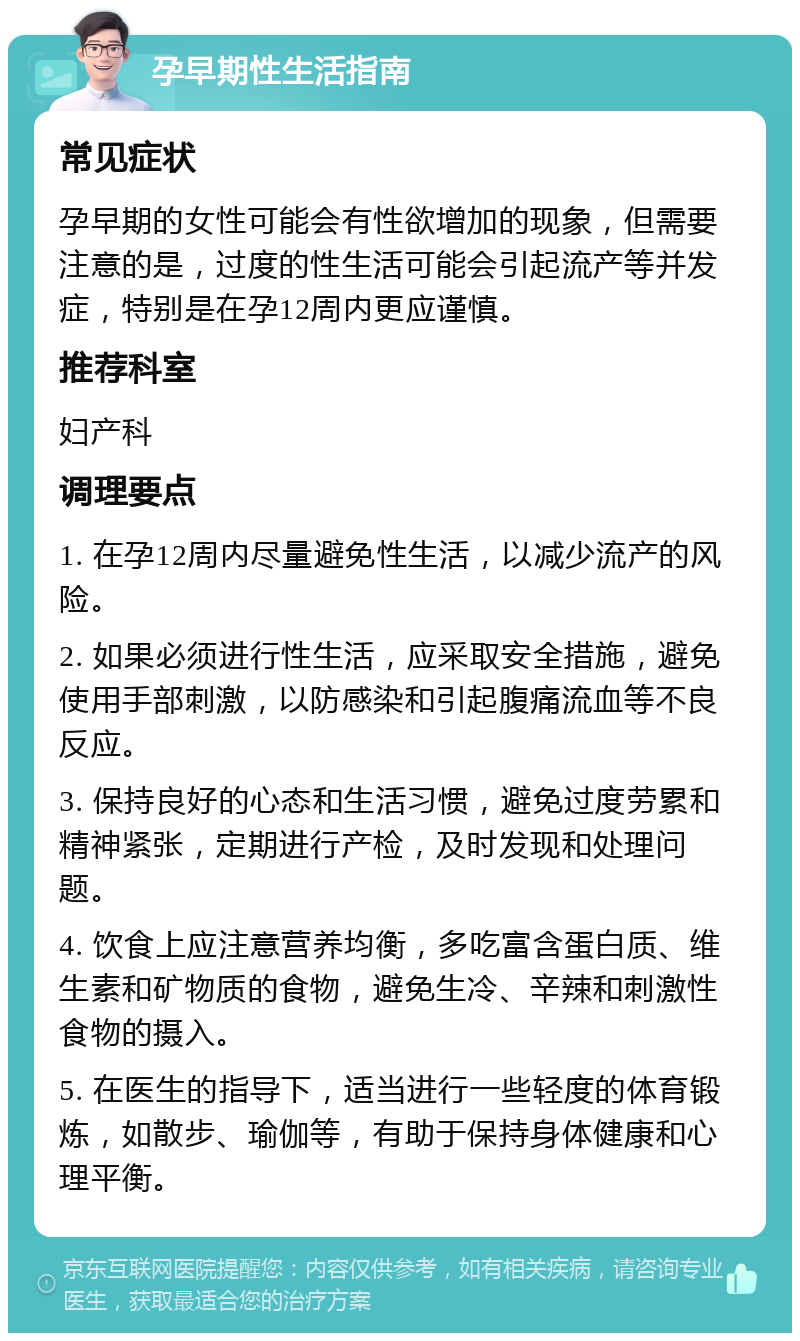 孕早期性生活指南 常见症状 孕早期的女性可能会有性欲增加的现象，但需要注意的是，过度的性生活可能会引起流产等并发症，特别是在孕12周内更应谨慎。 推荐科室 妇产科 调理要点 1. 在孕12周内尽量避免性生活，以减少流产的风险。 2. 如果必须进行性生活，应采取安全措施，避免使用手部刺激，以防感染和引起腹痛流血等不良反应。 3. 保持良好的心态和生活习惯，避免过度劳累和精神紧张，定期进行产检，及时发现和处理问题。 4. 饮食上应注意营养均衡，多吃富含蛋白质、维生素和矿物质的食物，避免生冷、辛辣和刺激性食物的摄入。 5. 在医生的指导下，适当进行一些轻度的体育锻炼，如散步、瑜伽等，有助于保持身体健康和心理平衡。