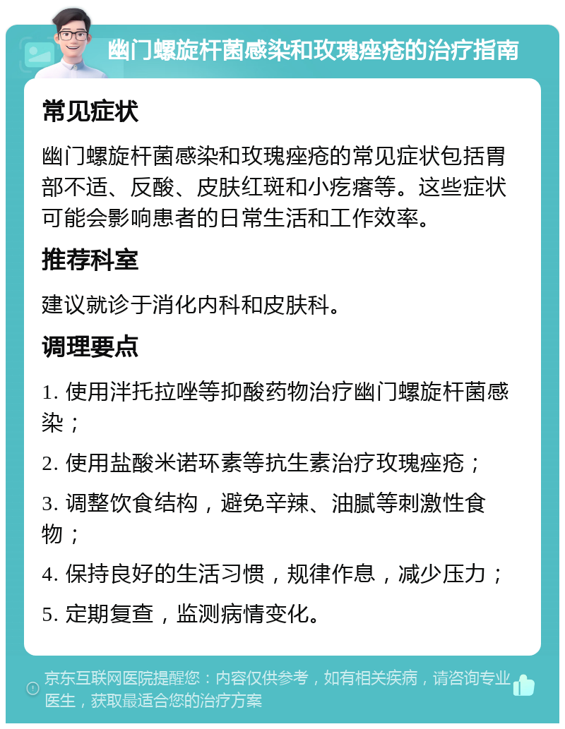 幽门螺旋杆菌感染和玫瑰痤疮的治疗指南 常见症状 幽门螺旋杆菌感染和玫瑰痤疮的常见症状包括胃部不适、反酸、皮肤红斑和小疙瘩等。这些症状可能会影响患者的日常生活和工作效率。 推荐科室 建议就诊于消化内科和皮肤科。 调理要点 1. 使用泮托拉唑等抑酸药物治疗幽门螺旋杆菌感染； 2. 使用盐酸米诺环素等抗生素治疗玫瑰痤疮； 3. 调整饮食结构，避免辛辣、油腻等刺激性食物； 4. 保持良好的生活习惯，规律作息，减少压力； 5. 定期复查，监测病情变化。