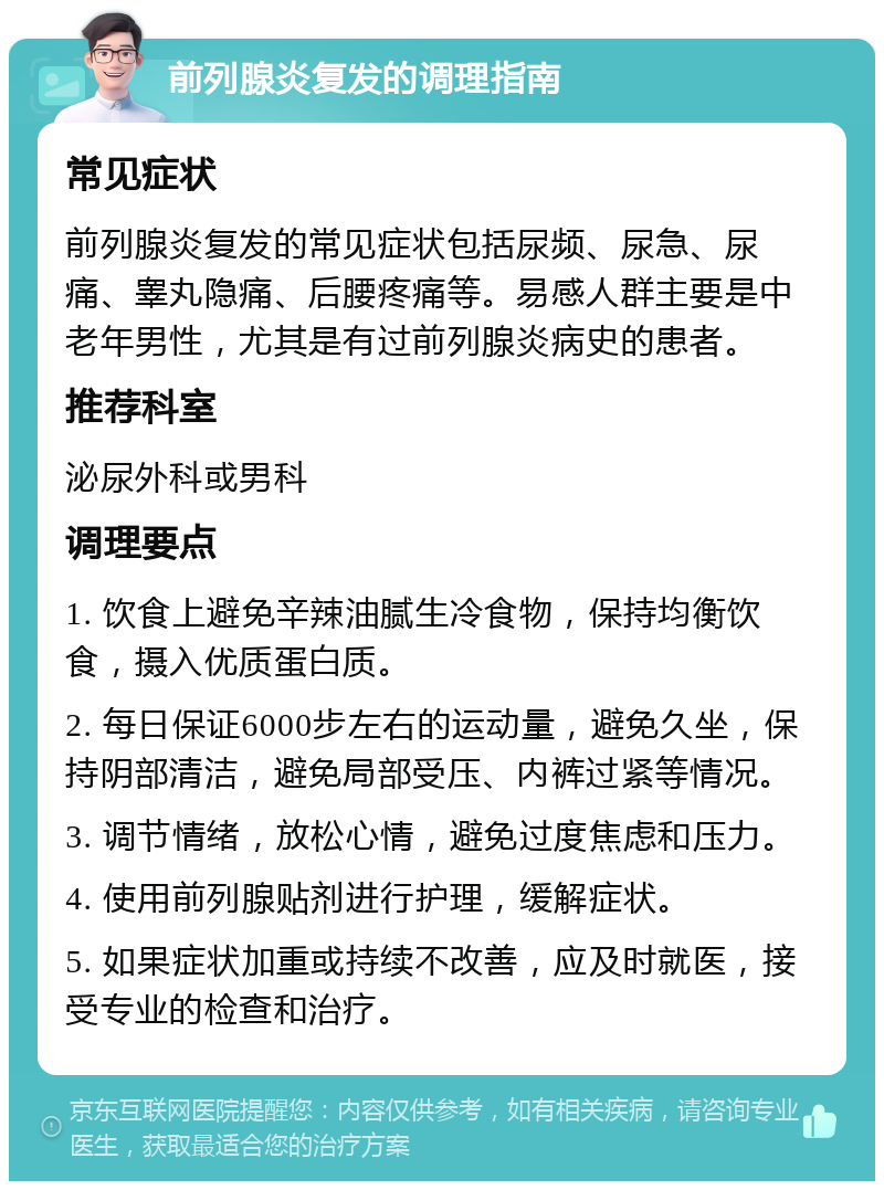 前列腺炎复发的调理指南 常见症状 前列腺炎复发的常见症状包括尿频、尿急、尿痛、睾丸隐痛、后腰疼痛等。易感人群主要是中老年男性，尤其是有过前列腺炎病史的患者。 推荐科室 泌尿外科或男科 调理要点 1. 饮食上避免辛辣油腻生冷食物，保持均衡饮食，摄入优质蛋白质。 2. 每日保证6000步左右的运动量，避免久坐，保持阴部清洁，避免局部受压、内裤过紧等情况。 3. 调节情绪，放松心情，避免过度焦虑和压力。 4. 使用前列腺贴剂进行护理，缓解症状。 5. 如果症状加重或持续不改善，应及时就医，接受专业的检查和治疗。