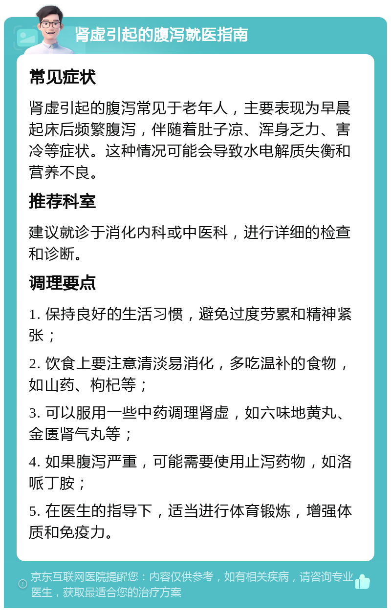 肾虚引起的腹泻就医指南 常见症状 肾虚引起的腹泻常见于老年人，主要表现为早晨起床后频繁腹泻，伴随着肚子凉、浑身乏力、害冷等症状。这种情况可能会导致水电解质失衡和营养不良。 推荐科室 建议就诊于消化内科或中医科，进行详细的检查和诊断。 调理要点 1. 保持良好的生活习惯，避免过度劳累和精神紧张； 2. 饮食上要注意清淡易消化，多吃温补的食物，如山药、枸杞等； 3. 可以服用一些中药调理肾虚，如六味地黄丸、金匮肾气丸等； 4. 如果腹泻严重，可能需要使用止泻药物，如洛哌丁胺； 5. 在医生的指导下，适当进行体育锻炼，增强体质和免疫力。