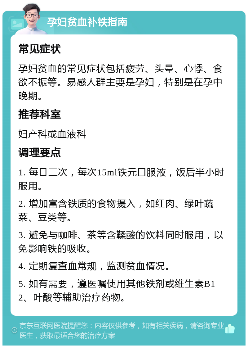 孕妇贫血补铁指南 常见症状 孕妇贫血的常见症状包括疲劳、头晕、心悸、食欲不振等。易感人群主要是孕妇，特别是在孕中晚期。 推荐科室 妇产科或血液科 调理要点 1. 每日三次，每次15ml铁元口服液，饭后半小时服用。 2. 增加富含铁质的食物摄入，如红肉、绿叶蔬菜、豆类等。 3. 避免与咖啡、茶等含鞣酸的饮料同时服用，以免影响铁的吸收。 4. 定期复查血常规，监测贫血情况。 5. 如有需要，遵医嘱使用其他铁剂或维生素B12、叶酸等辅助治疗药物。