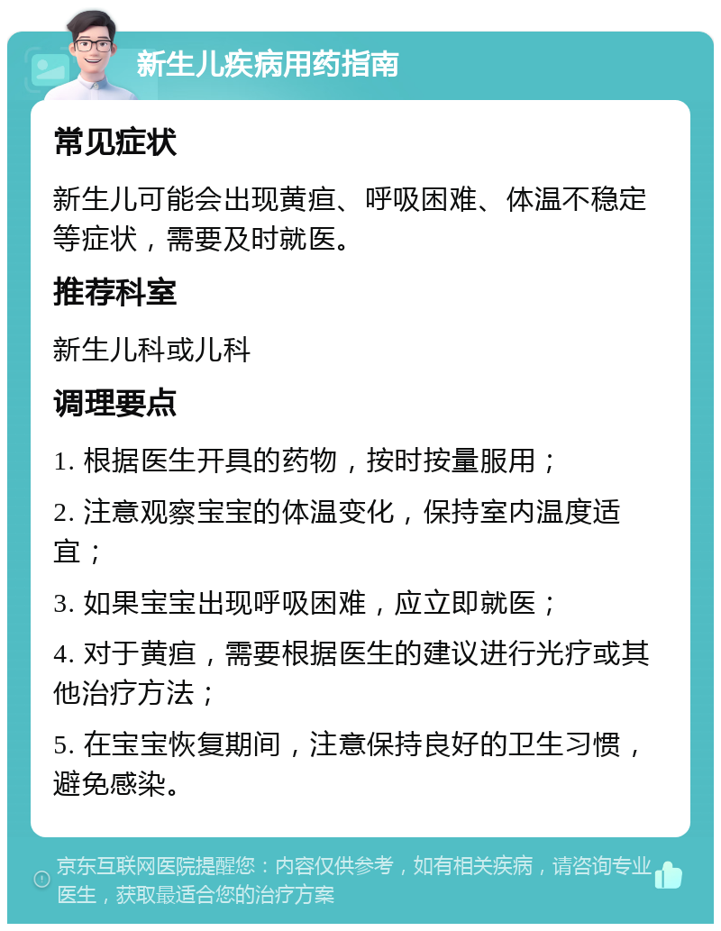 新生儿疾病用药指南 常见症状 新生儿可能会出现黄疸、呼吸困难、体温不稳定等症状，需要及时就医。 推荐科室 新生儿科或儿科 调理要点 1. 根据医生开具的药物，按时按量服用； 2. 注意观察宝宝的体温变化，保持室内温度适宜； 3. 如果宝宝出现呼吸困难，应立即就医； 4. 对于黄疸，需要根据医生的建议进行光疗或其他治疗方法； 5. 在宝宝恢复期间，注意保持良好的卫生习惯，避免感染。