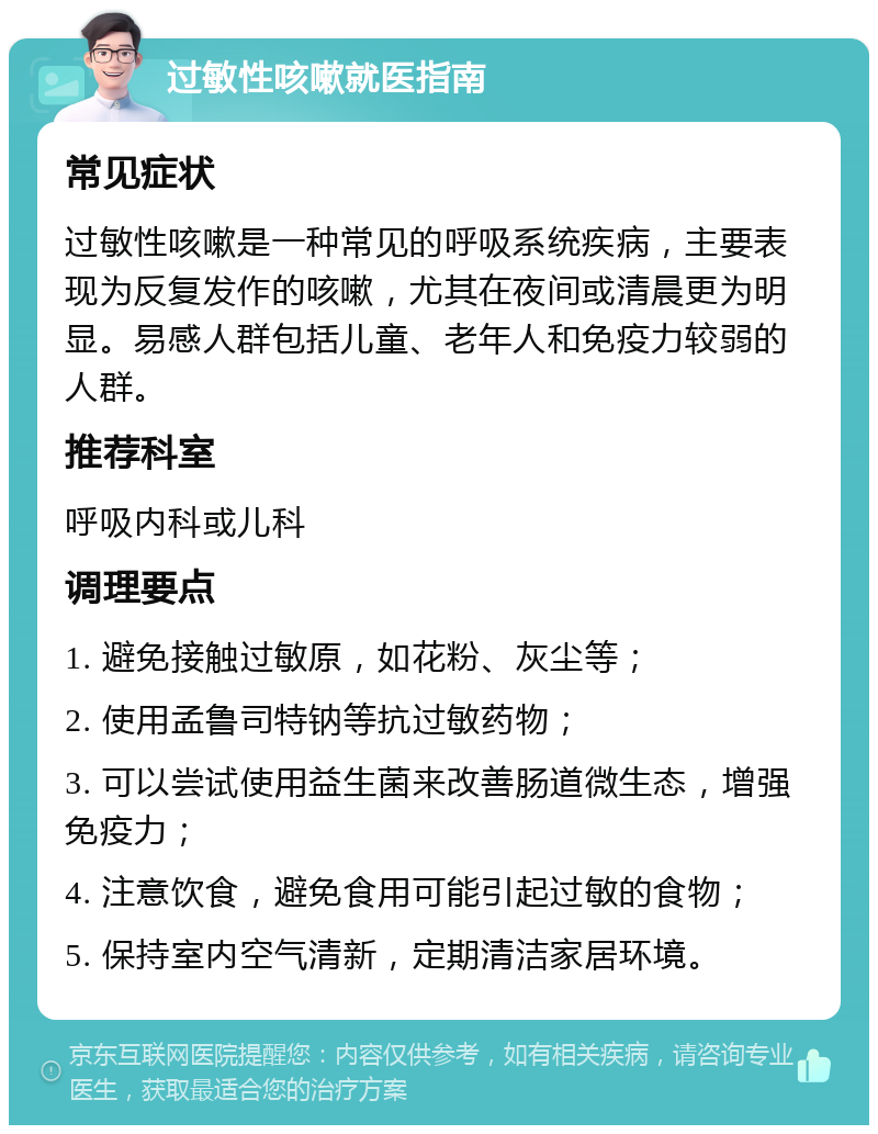 过敏性咳嗽就医指南 常见症状 过敏性咳嗽是一种常见的呼吸系统疾病，主要表现为反复发作的咳嗽，尤其在夜间或清晨更为明显。易感人群包括儿童、老年人和免疫力较弱的人群。 推荐科室 呼吸内科或儿科 调理要点 1. 避免接触过敏原，如花粉、灰尘等； 2. 使用孟鲁司特钠等抗过敏药物； 3. 可以尝试使用益生菌来改善肠道微生态，增强免疫力； 4. 注意饮食，避免食用可能引起过敏的食物； 5. 保持室内空气清新，定期清洁家居环境。