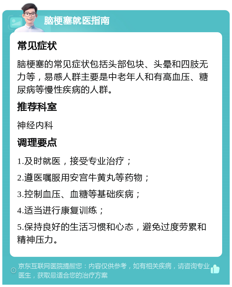 脑梗塞就医指南 常见症状 脑梗塞的常见症状包括头部包块、头晕和四肢无力等，易感人群主要是中老年人和有高血压、糖尿病等慢性疾病的人群。 推荐科室 神经内科 调理要点 1.及时就医，接受专业治疗； 2.遵医嘱服用安宫牛黄丸等药物； 3.控制血压、血糖等基础疾病； 4.适当进行康复训练； 5.保持良好的生活习惯和心态，避免过度劳累和精神压力。