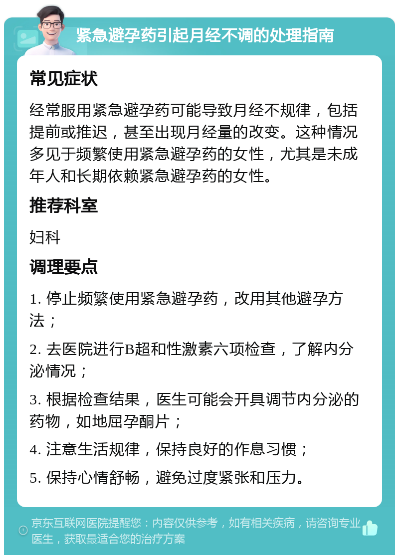 紧急避孕药引起月经不调的处理指南 常见症状 经常服用紧急避孕药可能导致月经不规律，包括提前或推迟，甚至出现月经量的改变。这种情况多见于频繁使用紧急避孕药的女性，尤其是未成年人和长期依赖紧急避孕药的女性。 推荐科室 妇科 调理要点 1. 停止频繁使用紧急避孕药，改用其他避孕方法； 2. 去医院进行B超和性激素六项检查，了解内分泌情况； 3. 根据检查结果，医生可能会开具调节内分泌的药物，如地屈孕酮片； 4. 注意生活规律，保持良好的作息习惯； 5. 保持心情舒畅，避免过度紧张和压力。