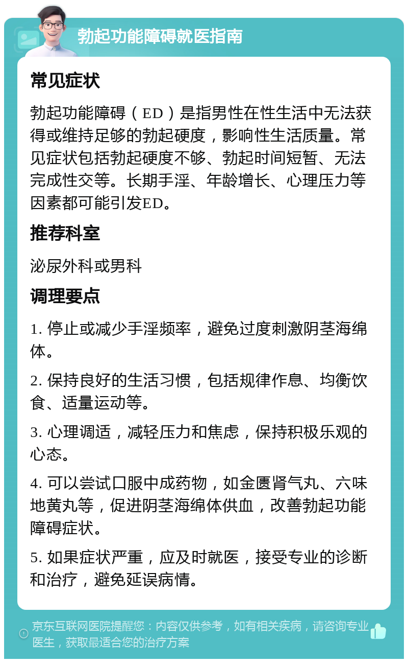 勃起功能障碍就医指南 常见症状 勃起功能障碍（ED）是指男性在性生活中无法获得或维持足够的勃起硬度，影响性生活质量。常见症状包括勃起硬度不够、勃起时间短暂、无法完成性交等。长期手淫、年龄增长、心理压力等因素都可能引发ED。 推荐科室 泌尿外科或男科 调理要点 1. 停止或减少手淫频率，避免过度刺激阴茎海绵体。 2. 保持良好的生活习惯，包括规律作息、均衡饮食、适量运动等。 3. 心理调适，减轻压力和焦虑，保持积极乐观的心态。 4. 可以尝试口服中成药物，如金匮肾气丸、六味地黄丸等，促进阴茎海绵体供血，改善勃起功能障碍症状。 5. 如果症状严重，应及时就医，接受专业的诊断和治疗，避免延误病情。