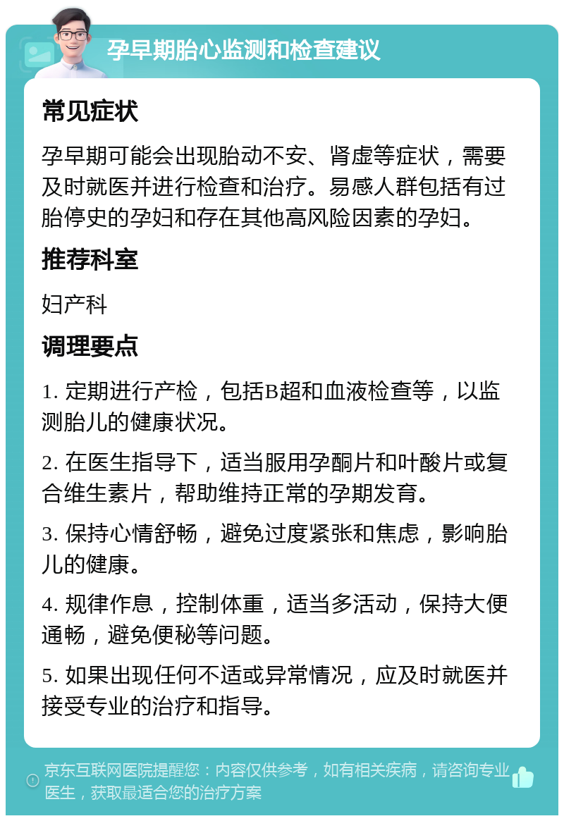 孕早期胎心监测和检查建议 常见症状 孕早期可能会出现胎动不安、肾虚等症状，需要及时就医并进行检查和治疗。易感人群包括有过胎停史的孕妇和存在其他高风险因素的孕妇。 推荐科室 妇产科 调理要点 1. 定期进行产检，包括B超和血液检查等，以监测胎儿的健康状况。 2. 在医生指导下，适当服用孕酮片和叶酸片或复合维生素片，帮助维持正常的孕期发育。 3. 保持心情舒畅，避免过度紧张和焦虑，影响胎儿的健康。 4. 规律作息，控制体重，适当多活动，保持大便通畅，避免便秘等问题。 5. 如果出现任何不适或异常情况，应及时就医并接受专业的治疗和指导。