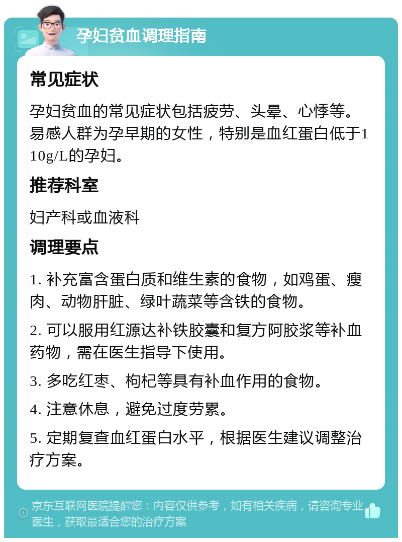 孕妇贫血调理指南 常见症状 孕妇贫血的常见症状包括疲劳、头晕、心悸等。易感人群为孕早期的女性，特别是血红蛋白低于110g/L的孕妇。 推荐科室 妇产科或血液科 调理要点 1. 补充富含蛋白质和维生素的食物，如鸡蛋、瘦肉、动物肝脏、绿叶蔬菜等含铁的食物。 2. 可以服用红源达补铁胶囊和复方阿胶浆等补血药物，需在医生指导下使用。 3. 多吃红枣、枸杞等具有补血作用的食物。 4. 注意休息，避免过度劳累。 5. 定期复查血红蛋白水平，根据医生建议调整治疗方案。