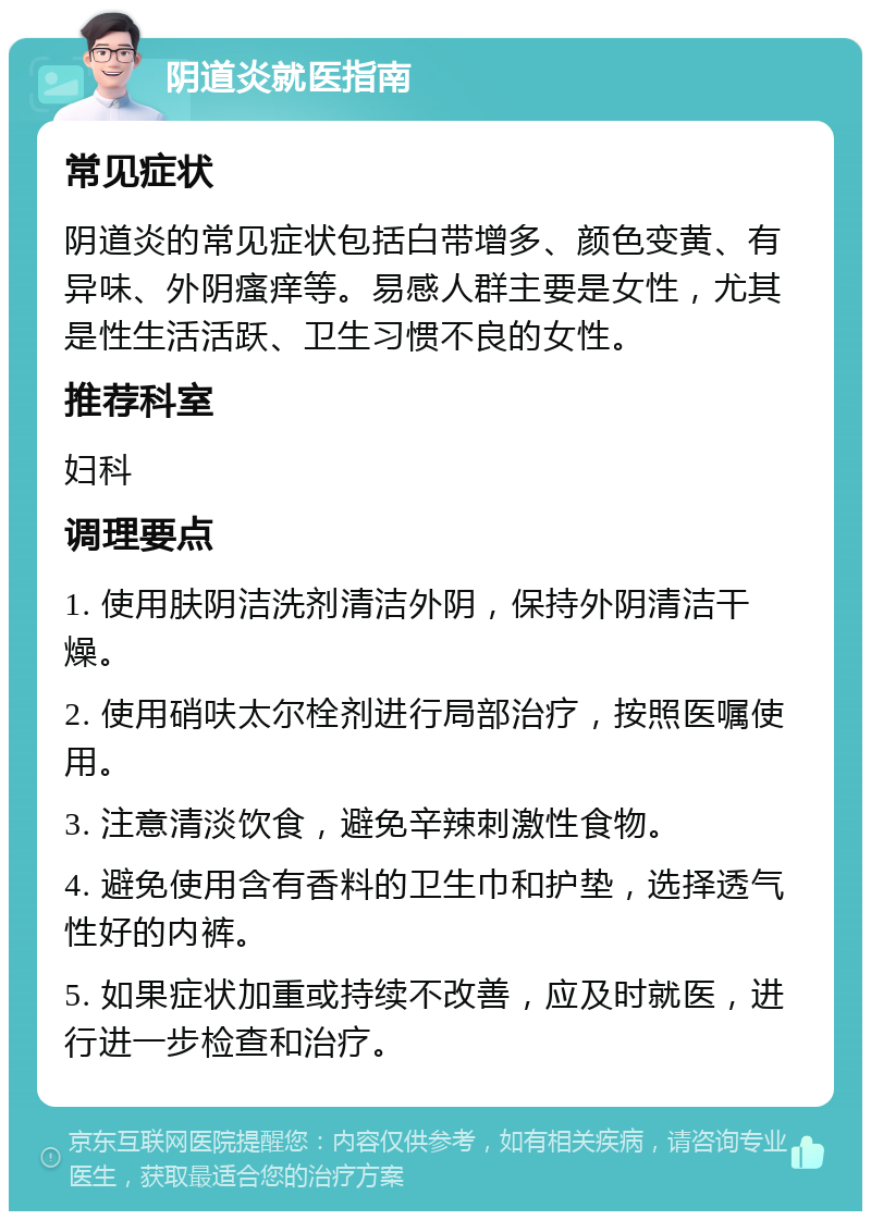 阴道炎就医指南 常见症状 阴道炎的常见症状包括白带增多、颜色变黄、有异味、外阴瘙痒等。易感人群主要是女性，尤其是性生活活跃、卫生习惯不良的女性。 推荐科室 妇科 调理要点 1. 使用肤阴洁洗剂清洁外阴，保持外阴清洁干燥。 2. 使用硝呋太尔栓剂进行局部治疗，按照医嘱使用。 3. 注意清淡饮食，避免辛辣刺激性食物。 4. 避免使用含有香料的卫生巾和护垫，选择透气性好的内裤。 5. 如果症状加重或持续不改善，应及时就医，进行进一步检查和治疗。