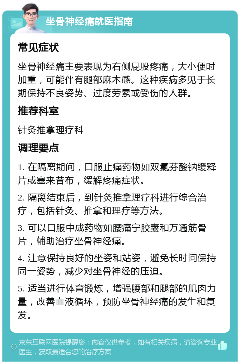 坐骨神经痛就医指南 常见症状 坐骨神经痛主要表现为右侧屁股疼痛，大小便时加重，可能伴有腿部麻木感。这种疾病多见于长期保持不良姿势、过度劳累或受伤的人群。 推荐科室 针灸推拿理疗科 调理要点 1. 在隔离期间，口服止痛药物如双氯芬酸钠缓释片或塞来昔布，缓解疼痛症状。 2. 隔离结束后，到针灸推拿理疗科进行综合治疗，包括针灸、推拿和理疗等方法。 3. 可以口服中成药物如腰痛宁胶囊和万通筋骨片，辅助治疗坐骨神经痛。 4. 注意保持良好的坐姿和站姿，避免长时间保持同一姿势，减少对坐骨神经的压迫。 5. 适当进行体育锻炼，增强腰部和腿部的肌肉力量，改善血液循环，预防坐骨神经痛的发生和复发。