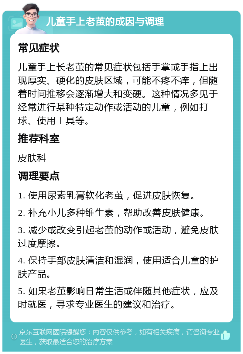 儿童手上老茧的成因与调理 常见症状 儿童手上长老茧的常见症状包括手掌或手指上出现厚实、硬化的皮肤区域，可能不疼不痒，但随着时间推移会逐渐增大和变硬。这种情况多见于经常进行某种特定动作或活动的儿童，例如打球、使用工具等。 推荐科室 皮肤科 调理要点 1. 使用尿素乳膏软化老茧，促进皮肤恢复。 2. 补充小儿多种维生素，帮助改善皮肤健康。 3. 减少或改变引起老茧的动作或活动，避免皮肤过度摩擦。 4. 保持手部皮肤清洁和湿润，使用适合儿童的护肤产品。 5. 如果老茧影响日常生活或伴随其他症状，应及时就医，寻求专业医生的建议和治疗。