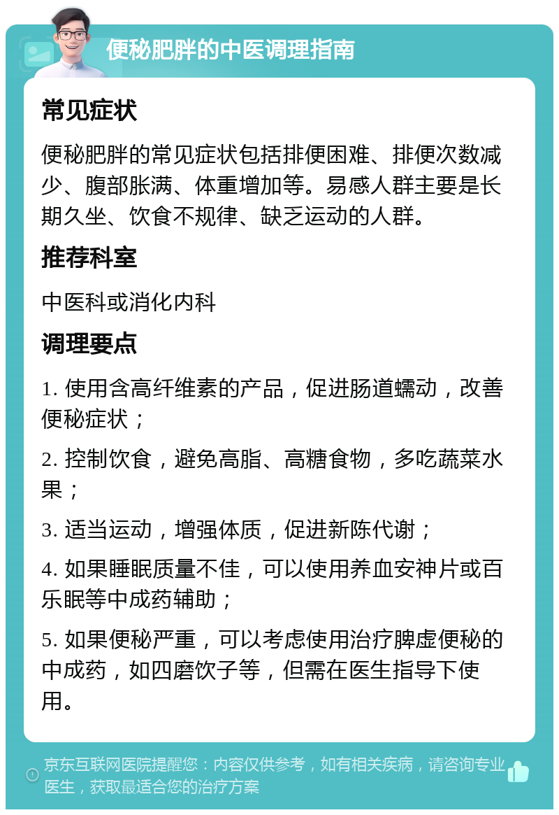 便秘肥胖的中医调理指南 常见症状 便秘肥胖的常见症状包括排便困难、排便次数减少、腹部胀满、体重增加等。易感人群主要是长期久坐、饮食不规律、缺乏运动的人群。 推荐科室 中医科或消化内科 调理要点 1. 使用含高纤维素的产品，促进肠道蠕动，改善便秘症状； 2. 控制饮食，避免高脂、高糖食物，多吃蔬菜水果； 3. 适当运动，增强体质，促进新陈代谢； 4. 如果睡眠质量不佳，可以使用养血安神片或百乐眠等中成药辅助； 5. 如果便秘严重，可以考虑使用治疗脾虚便秘的中成药，如四磨饮子等，但需在医生指导下使用。