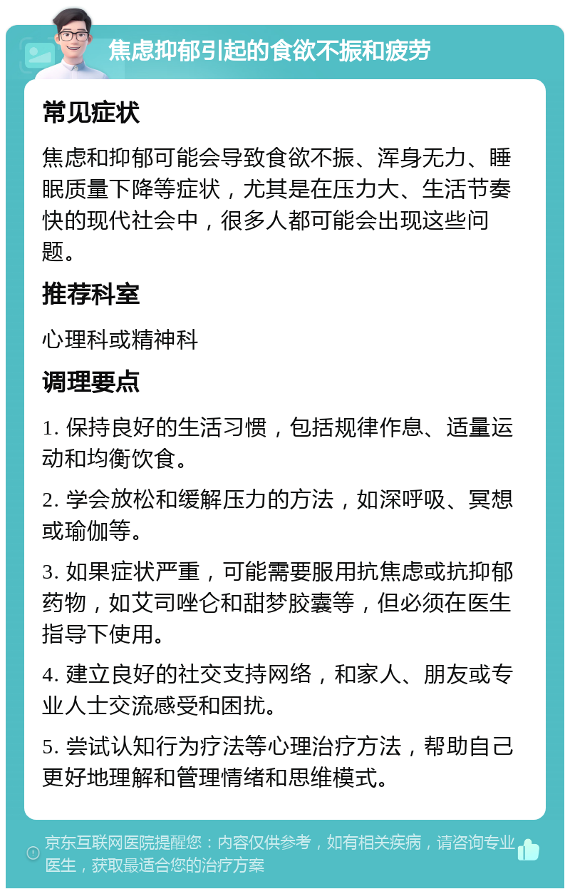 焦虑抑郁引起的食欲不振和疲劳 常见症状 焦虑和抑郁可能会导致食欲不振、浑身无力、睡眠质量下降等症状，尤其是在压力大、生活节奏快的现代社会中，很多人都可能会出现这些问题。 推荐科室 心理科或精神科 调理要点 1. 保持良好的生活习惯，包括规律作息、适量运动和均衡饮食。 2. 学会放松和缓解压力的方法，如深呼吸、冥想或瑜伽等。 3. 如果症状严重，可能需要服用抗焦虑或抗抑郁药物，如艾司唑仑和甜梦胶囊等，但必须在医生指导下使用。 4. 建立良好的社交支持网络，和家人、朋友或专业人士交流感受和困扰。 5. 尝试认知行为疗法等心理治疗方法，帮助自己更好地理解和管理情绪和思维模式。