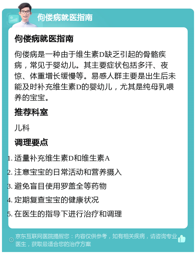 佝偻病就医指南 佝偻病就医指南 佝偻病是一种由于维生素D缺乏引起的骨骼疾病，常见于婴幼儿。其主要症状包括多汗、夜惊、体重增长缓慢等。易感人群主要是出生后未能及时补充维生素D的婴幼儿，尤其是纯母乳喂养的宝宝。 推荐科室 儿科 调理要点 适量补充维生素D和维生素A 注意宝宝的日常活动和营养摄入 避免盲目使用罗盖全等药物 定期复查宝宝的健康状况 在医生的指导下进行治疗和调理