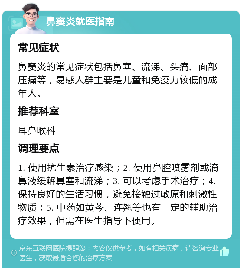 鼻窦炎就医指南 常见症状 鼻窦炎的常见症状包括鼻塞、流涕、头痛、面部压痛等，易感人群主要是儿童和免疫力较低的成年人。 推荐科室 耳鼻喉科 调理要点 1. 使用抗生素治疗感染；2. 使用鼻腔喷雾剂或滴鼻液缓解鼻塞和流涕；3. 可以考虑手术治疗；4. 保持良好的生活习惯，避免接触过敏原和刺激性物质；5. 中药如黄芩、连翘等也有一定的辅助治疗效果，但需在医生指导下使用。