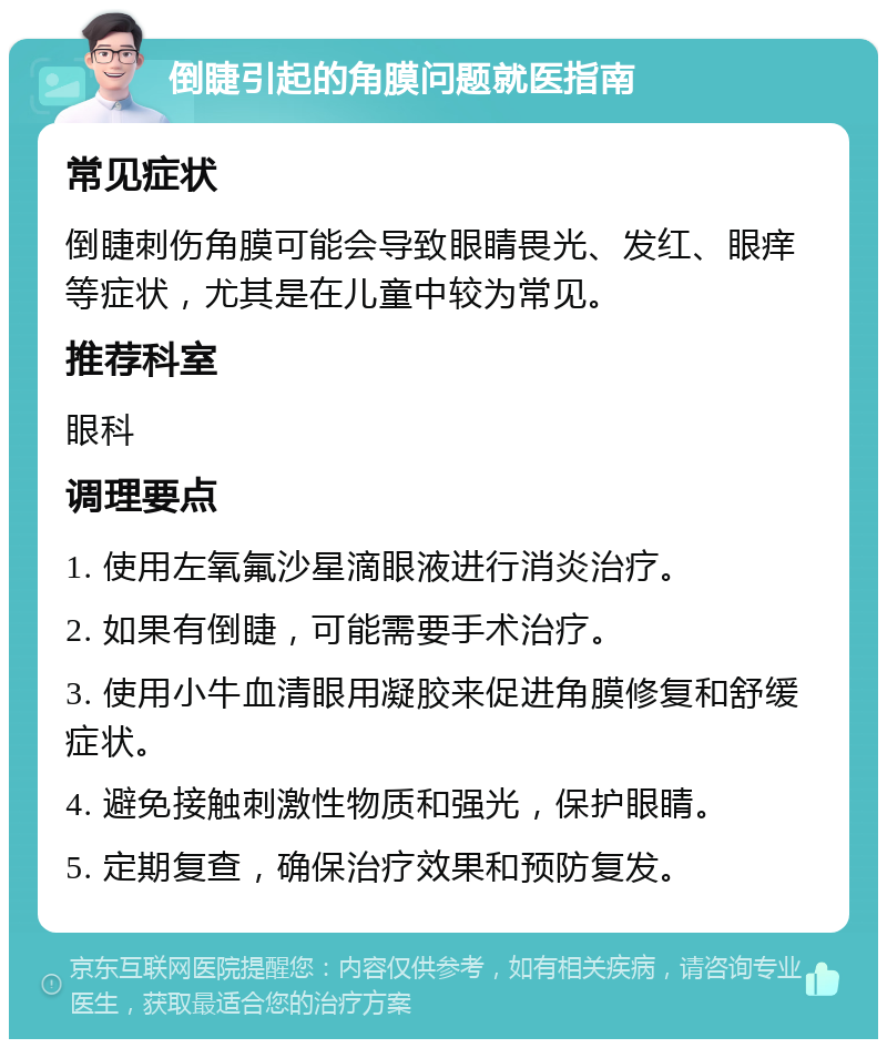 倒睫引起的角膜问题就医指南 常见症状 倒睫刺伤角膜可能会导致眼睛畏光、发红、眼痒等症状，尤其是在儿童中较为常见。 推荐科室 眼科 调理要点 1. 使用左氧氟沙星滴眼液进行消炎治疗。 2. 如果有倒睫，可能需要手术治疗。 3. 使用小牛血清眼用凝胶来促进角膜修复和舒缓症状。 4. 避免接触刺激性物质和强光，保护眼睛。 5. 定期复查，确保治疗效果和预防复发。