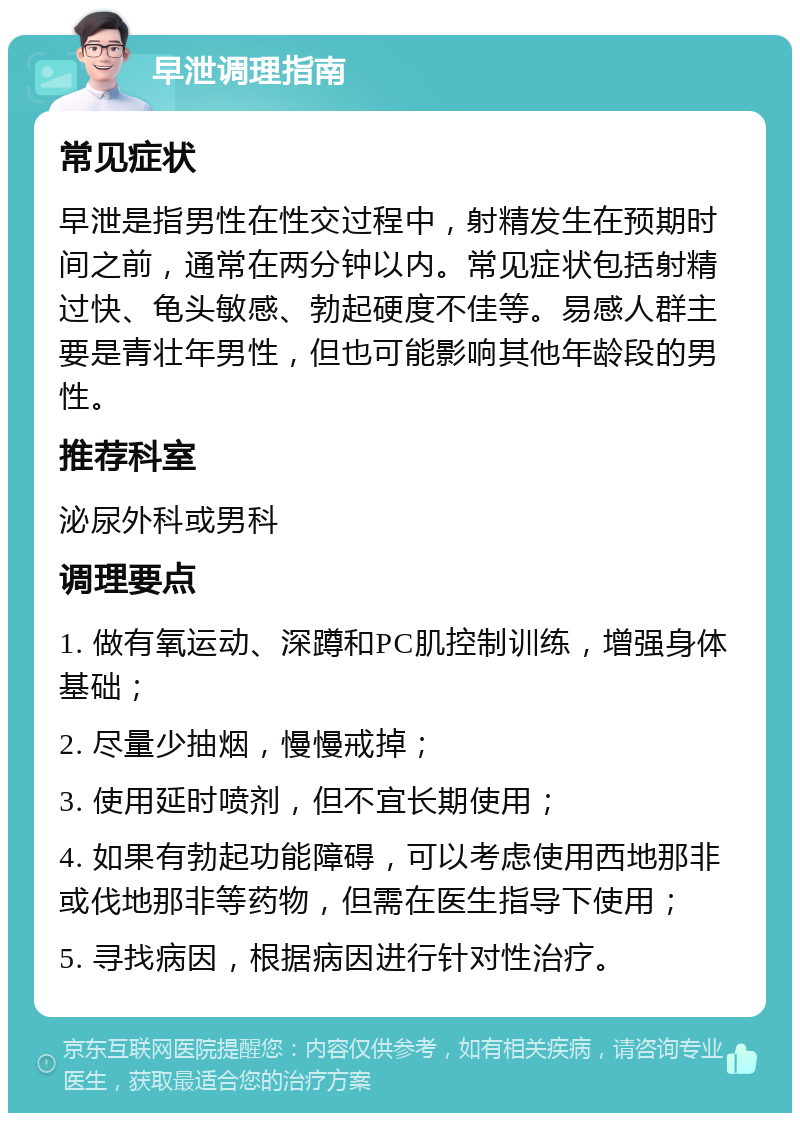 早泄调理指南 常见症状 早泄是指男性在性交过程中，射精发生在预期时间之前，通常在两分钟以内。常见症状包括射精过快、龟头敏感、勃起硬度不佳等。易感人群主要是青壮年男性，但也可能影响其他年龄段的男性。 推荐科室 泌尿外科或男科 调理要点 1. 做有氧运动、深蹲和PC肌控制训练，增强身体基础； 2. 尽量少抽烟，慢慢戒掉； 3. 使用延时喷剂，但不宜长期使用； 4. 如果有勃起功能障碍，可以考虑使用西地那非或伐地那非等药物，但需在医生指导下使用； 5. 寻找病因，根据病因进行针对性治疗。