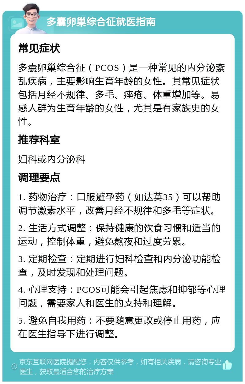 多囊卵巢综合征就医指南 常见症状 多囊卵巢综合征（PCOS）是一种常见的内分泌紊乱疾病，主要影响生育年龄的女性。其常见症状包括月经不规律、多毛、痤疮、体重增加等。易感人群为生育年龄的女性，尤其是有家族史的女性。 推荐科室 妇科或内分泌科 调理要点 1. 药物治疗：口服避孕药（如达英35）可以帮助调节激素水平，改善月经不规律和多毛等症状。 2. 生活方式调整：保持健康的饮食习惯和适当的运动，控制体重，避免熬夜和过度劳累。 3. 定期检查：定期进行妇科检查和内分泌功能检查，及时发现和处理问题。 4. 心理支持：PCOS可能会引起焦虑和抑郁等心理问题，需要家人和医生的支持和理解。 5. 避免自我用药：不要随意更改或停止用药，应在医生指导下进行调整。