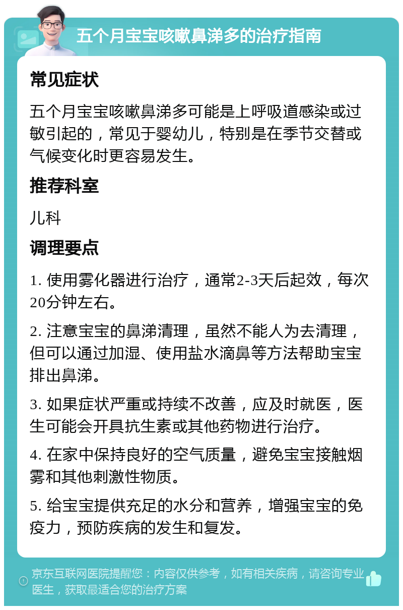 五个月宝宝咳嗽鼻涕多的治疗指南 常见症状 五个月宝宝咳嗽鼻涕多可能是上呼吸道感染或过敏引起的，常见于婴幼儿，特别是在季节交替或气候变化时更容易发生。 推荐科室 儿科 调理要点 1. 使用雾化器进行治疗，通常2-3天后起效，每次20分钟左右。 2. 注意宝宝的鼻涕清理，虽然不能人为去清理，但可以通过加湿、使用盐水滴鼻等方法帮助宝宝排出鼻涕。 3. 如果症状严重或持续不改善，应及时就医，医生可能会开具抗生素或其他药物进行治疗。 4. 在家中保持良好的空气质量，避免宝宝接触烟雾和其他刺激性物质。 5. 给宝宝提供充足的水分和营养，增强宝宝的免疫力，预防疾病的发生和复发。