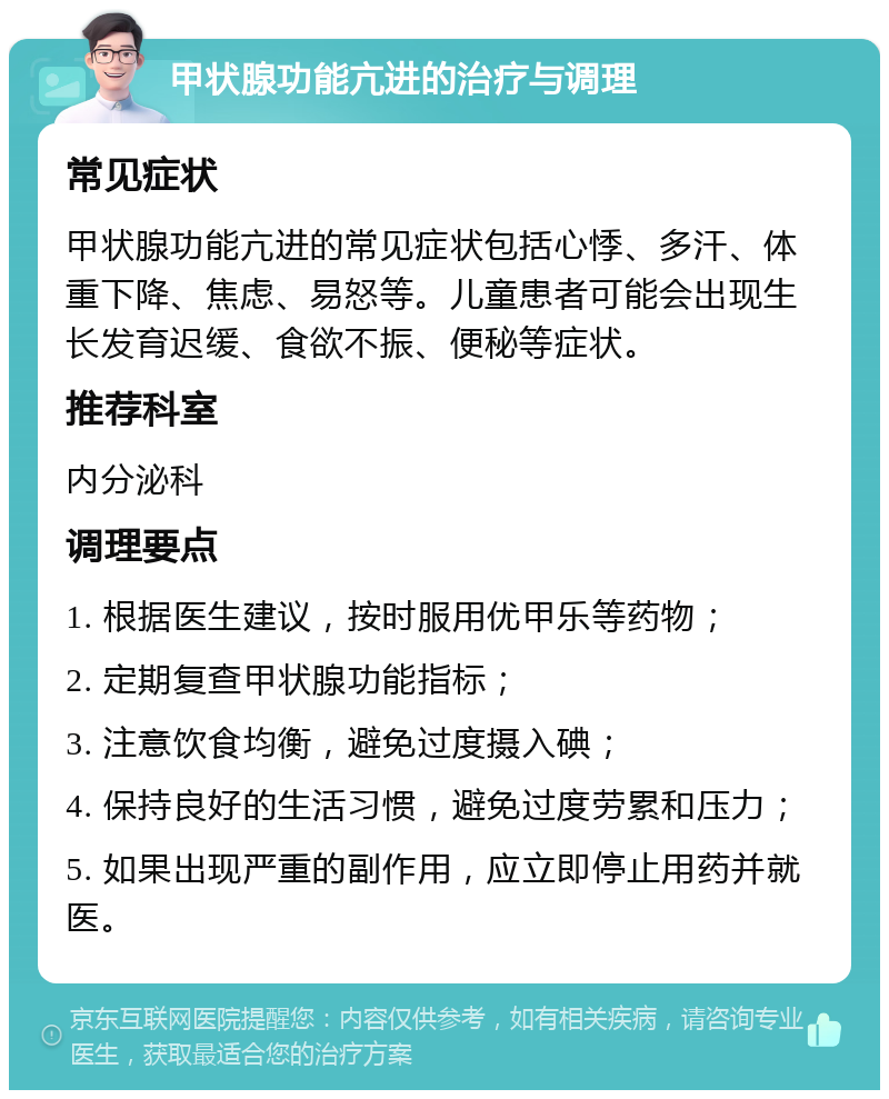 甲状腺功能亢进的治疗与调理 常见症状 甲状腺功能亢进的常见症状包括心悸、多汗、体重下降、焦虑、易怒等。儿童患者可能会出现生长发育迟缓、食欲不振、便秘等症状。 推荐科室 内分泌科 调理要点 1. 根据医生建议，按时服用优甲乐等药物； 2. 定期复查甲状腺功能指标； 3. 注意饮食均衡，避免过度摄入碘； 4. 保持良好的生活习惯，避免过度劳累和压力； 5. 如果出现严重的副作用，应立即停止用药并就医。