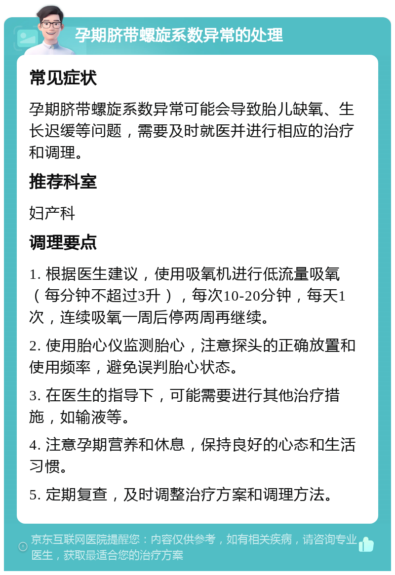 孕期脐带螺旋系数异常的处理 常见症状 孕期脐带螺旋系数异常可能会导致胎儿缺氧、生长迟缓等问题，需要及时就医并进行相应的治疗和调理。 推荐科室 妇产科 调理要点 1. 根据医生建议，使用吸氧机进行低流量吸氧（每分钟不超过3升），每次10-20分钟，每天1次，连续吸氧一周后停两周再继续。 2. 使用胎心仪监测胎心，注意探头的正确放置和使用频率，避免误判胎心状态。 3. 在医生的指导下，可能需要进行其他治疗措施，如输液等。 4. 注意孕期营养和休息，保持良好的心态和生活习惯。 5. 定期复查，及时调整治疗方案和调理方法。