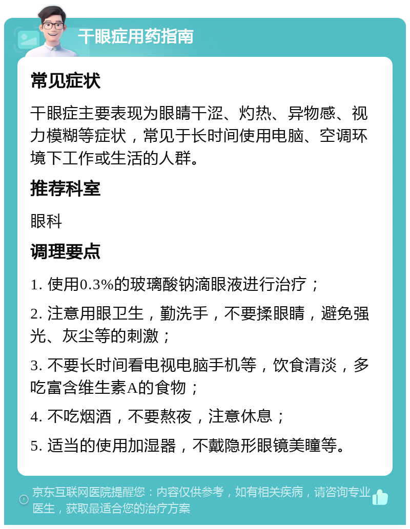 干眼症用药指南 常见症状 干眼症主要表现为眼睛干涩、灼热、异物感、视力模糊等症状，常见于长时间使用电脑、空调环境下工作或生活的人群。 推荐科室 眼科 调理要点 1. 使用0.3%的玻璃酸钠滴眼液进行治疗； 2. 注意用眼卫生，勤洗手，不要揉眼睛，避免强光、灰尘等的刺激； 3. 不要长时间看电视电脑手机等，饮食清淡，多吃富含维生素A的食物； 4. 不吃烟酒，不要熬夜，注意休息； 5. 适当的使用加湿器，不戴隐形眼镜美瞳等。