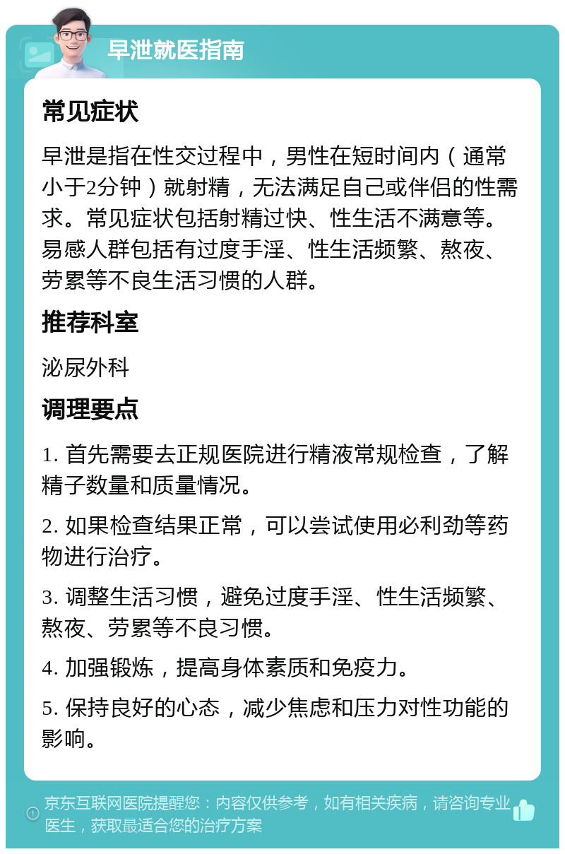 早泄就医指南 常见症状 早泄是指在性交过程中，男性在短时间内（通常小于2分钟）就射精，无法满足自己或伴侣的性需求。常见症状包括射精过快、性生活不满意等。易感人群包括有过度手淫、性生活频繁、熬夜、劳累等不良生活习惯的人群。 推荐科室 泌尿外科 调理要点 1. 首先需要去正规医院进行精液常规检查，了解精子数量和质量情况。 2. 如果检查结果正常，可以尝试使用必利劲等药物进行治疗。 3. 调整生活习惯，避免过度手淫、性生活频繁、熬夜、劳累等不良习惯。 4. 加强锻炼，提高身体素质和免疫力。 5. 保持良好的心态，减少焦虑和压力对性功能的影响。